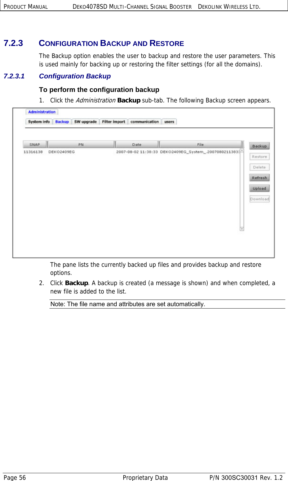 PRODUCT MANUAL DEKO4078SD MULTI-CHANNEL SIGNAL BOOSTER DEKOLINK WIRELESS LTD. Page 56   Proprietary Data  P/N 300SC30031 Rev. 1.2  7.2.3 CONFIGURATION BACKUP AND RESTORE The Backup option enables the user to backup and restore the user parameters. This is used mainly for backing up or restoring the filter settings (for all the domains).  7.2.3.1 Configuration Backup To perform the configuration backup 1. Click the Administration Backup sub-tab. The following Backup screen appears.  The pane lists the currently backed up files and provides backup and restore options. 2. Click Backup. A backup is created (a message is shown) and when completed, a new file is added to the list. Note: The file name and attributes are set automatically. 