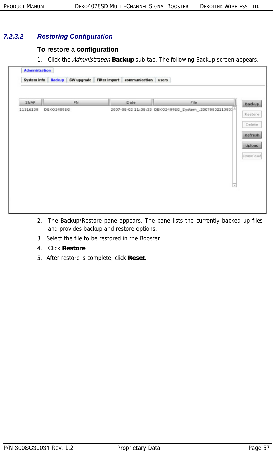 PRODUCT MANUAL DEKO4078SD MULTI-CHANNEL SIGNAL BOOSTER DEKOLINK WIRELESS LTD.  P/N 300SC30031 Rev. 1.2  Proprietary Data  Page 57   7.2.3.2 Restoring Configuration To restore a configuration 1. Click the Administration Backup sub-tab. The following Backup screen appears.  2.  The Backup/Restore pane appears. The pane lists the currently backed up files and provides backup and restore options.  3.  Select the file to be restored in the Booster.  4. Click Restore.  5.  After restore is complete, click Reset. 