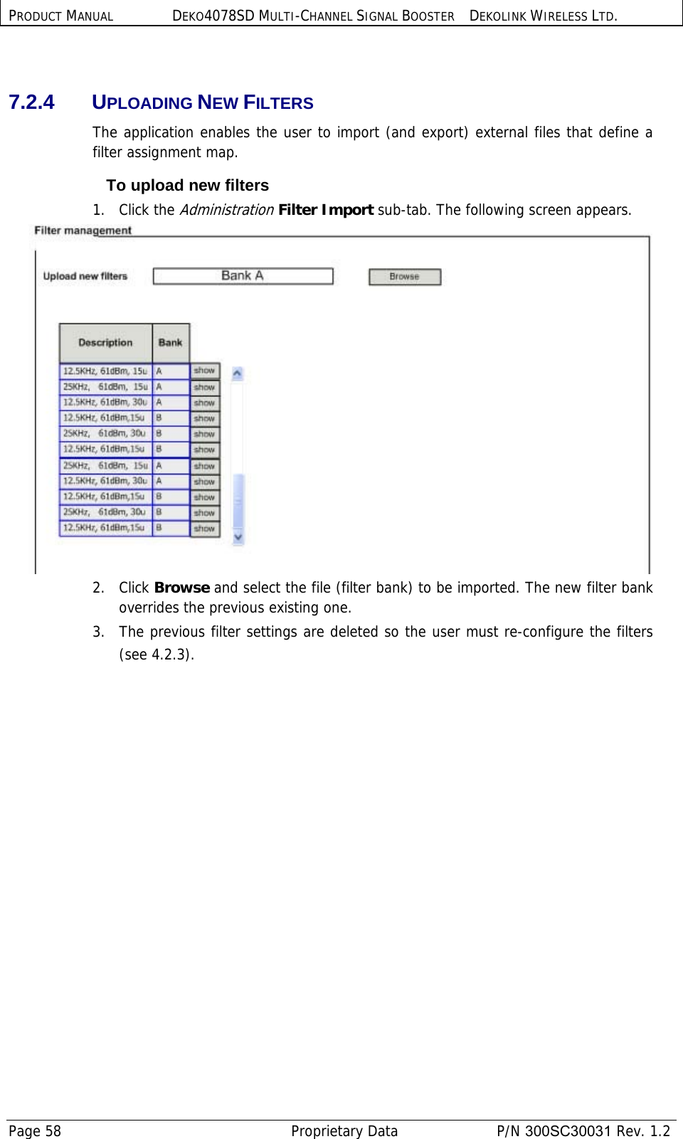 PRODUCT MANUAL DEKO4078SD MULTI-CHANNEL SIGNAL BOOSTER DEKOLINK WIRELESS LTD. Page 58   Proprietary Data  P/N 300SC30031 Rev. 1.2  7.2.4 UPLOADING NEW FILTERS The application enables the user to import (and export) external files that define a filter assignment map.     To upload new filters 1.   Click the Administration Filter Import sub-tab. The following screen appears.  2.   Click Browse and select the file (filter bank) to be imported. The new filter bank overrides the previous existing one. 3.  The previous filter settings are deleted so the user must re-configure the filters (see  4.2.3).        