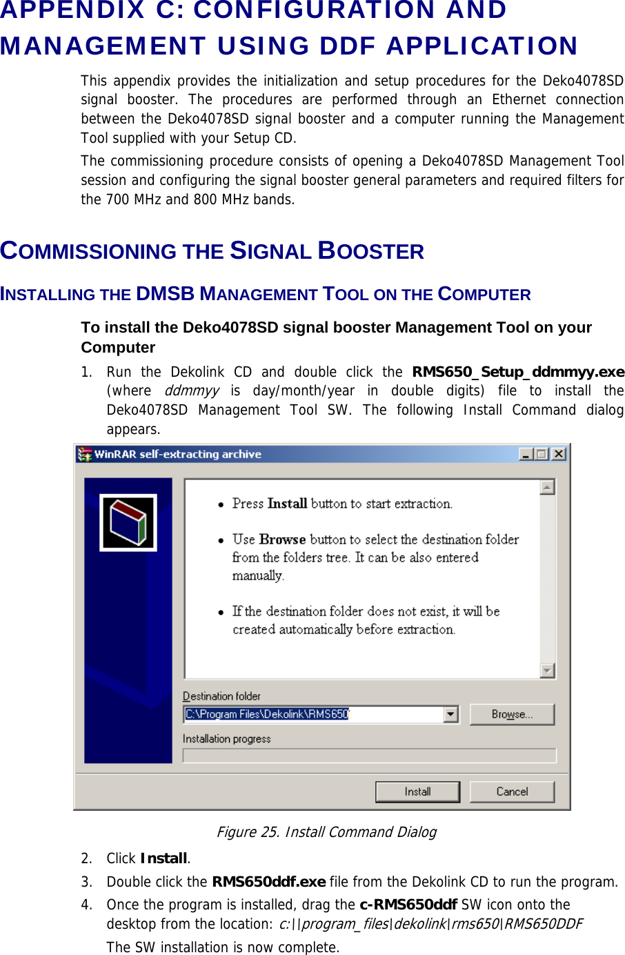 APPENDIX C: CONFIGURATION AND MANAGEMENT USING DDF APPLICATION This appendix provides the initialization and setup procedures for the Deko4078SD signal booster. The procedures are performed through an Ethernet connection between the Deko4078SD signal booster and a computer running the Management Tool supplied with your Setup CD.  The commissioning procedure consists of opening a Deko4078SD Management Tool session and configuring the signal booster general parameters and required filters for the 700 MHz and 800 MHz bands.  COMMISSIONING THE SIGNAL BOOSTER INSTALLING THE DMSB MANAGEMENT TOOL ON THE COMPUTER To install the Deko4078SD signal booster Management Tool on your Computer 1.  Run the Dekolink CD and double click the RMS650_Setup_ddmmyy.exe (where ddmmyy is day/month/year in double digits) file to install the Deko4078SD Management Tool SW. The following Install Command dialog appears.  Figure 25. Install Command Dialog 2. Click Install. 3.  Double click the RMS650ddf.exe file from the Dekolink CD to run the program. 4.  Once the program is installed, drag the c-RMS650ddf SW icon onto the desktop from the location: c:\\program_files\dekolink\rms650\RMS650DDF The SW installation is now complete. 