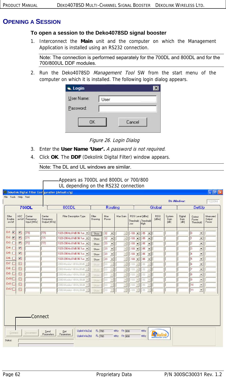 PRODUCT MANUAL DEKO4078SD MULTI-CHANNEL SIGNAL BOOSTER DEKOLINK WIRELESS LTD. Page 62   Proprietary Data  P/N 300SC30031 Rev. 1.2 OPENING A SESSION  To open a session to the Deko4078SD signal booster 1. Interconnect the Main unit and the computer on which the Management Application is installed using an RS232 connection. Note: The connection is performed separately for the 700DL and 800DL and for the 700/800UL DDF modules. 2.  Run the Deko4078SD Management Tool SW from the start menu of the computer on which it is installed. The following login dialog appears.  Figure 26. Login Dialog 3. Enter the User Name ‘User’. A password is not required. 4. Click OK. The DDF (Dekolink Digital Filter) window appears. Note: The DL and UL windows are similar.    Connect Appears as 700DL and 800DL or 700/800 UL depending on the RS232 connection 