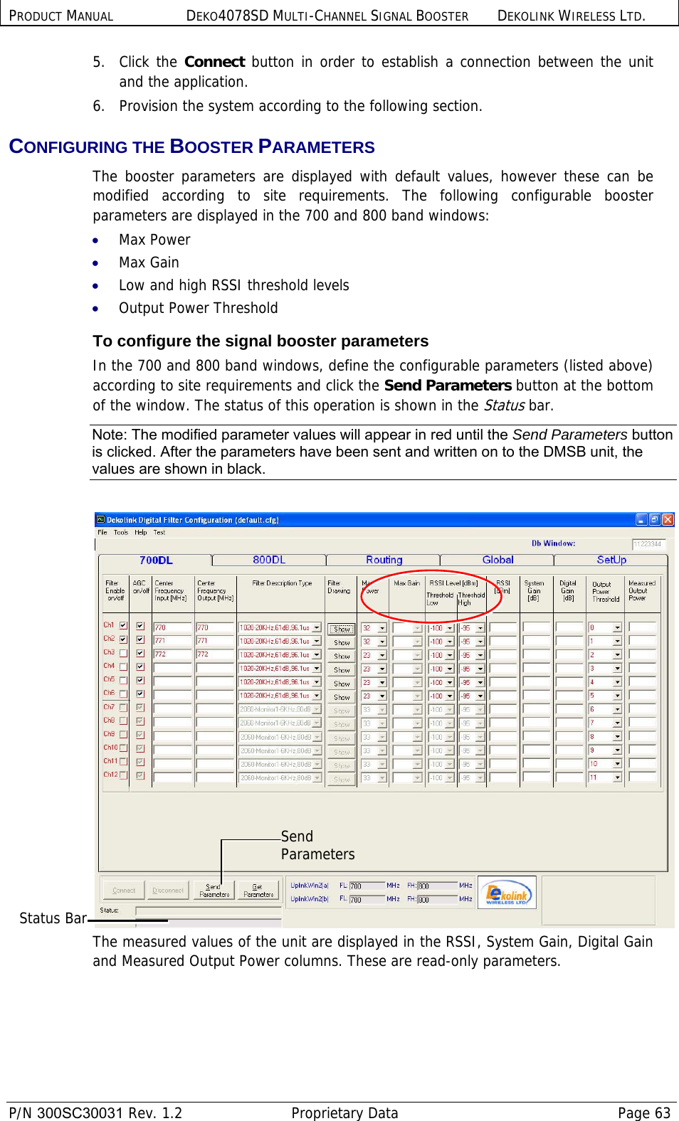 PRODUCT MANUAL DEKO4078SD MULTI-CHANNEL SIGNAL BOOSTER DEKOLINK WIRELESS LTD.  P/N 300SC30031 Rev. 1.2  Proprietary Data  Page 63  5. Click the Connect button in order to establish a connection between the unit and the application. 6.  Provision the system according to the following section. CONFIGURING THE BOOSTER PARAMETERS The booster parameters are displayed with default values, however these can be modified according to site requirements. The following configurable booster parameters are displayed in the 700 and 800 band windows: • Max Power • Max Gain • Low and high RSSI threshold levels • Output Power Threshold To configure the signal booster parameters In the 700 and 800 band windows, define the configurable parameters (listed above) according to site requirements and click the Send Parameters button at the bottom of the window. The status of this operation is shown in the Status bar. Note: The modified parameter values will appear in red until the Send Parameters button is clicked. After the parameters have been sent and written on to the DMSB unit, the values are shown in black.   The measured values of the unit are displayed in the RSSI, System Gain, Digital Gain and Measured Output Power columns. These are read-only parameters. Send Parameters Status Bar