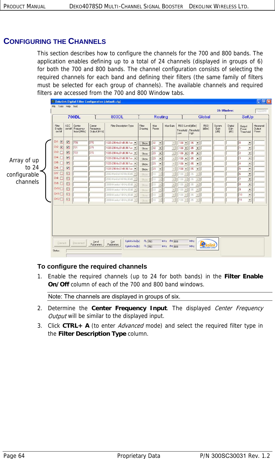 PRODUCT MANUAL DEKO4078SD MULTI-CHANNEL SIGNAL BOOSTER DEKOLINK WIRELESS LTD. Page 64   Proprietary Data  P/N 300SC30031 Rev. 1.2  CONFIGURING THE CHANNELS This section describes how to configure the channels for the 700 and 800 bands. The application enables defining up to a total of 24 channels (displayed in groups of 6) for both the 700 and 800 bands. The channel configuration consists of selecting the required channels for each band and defining their filters (the same family of filters must be selected for each group of channels). The available channels and required filters are accessed from the 700 and 800 Window tabs.  To configure the required channels 1.  Enable the required channels (up to 24 for both bands) in the Filter Enable On/Off column of each of the 700 and 800 band windows.  Note: The channels are displayed in groups of six. 2.   Determine  the  Center Frequency Input. The displayed Center Frequency Output will be similar to the displayed input. 3.   Click CTRL+ A (to enter Advanced mode) and select the required filter type in the Filter Description Type column.   Array of upto 24configurablechannels