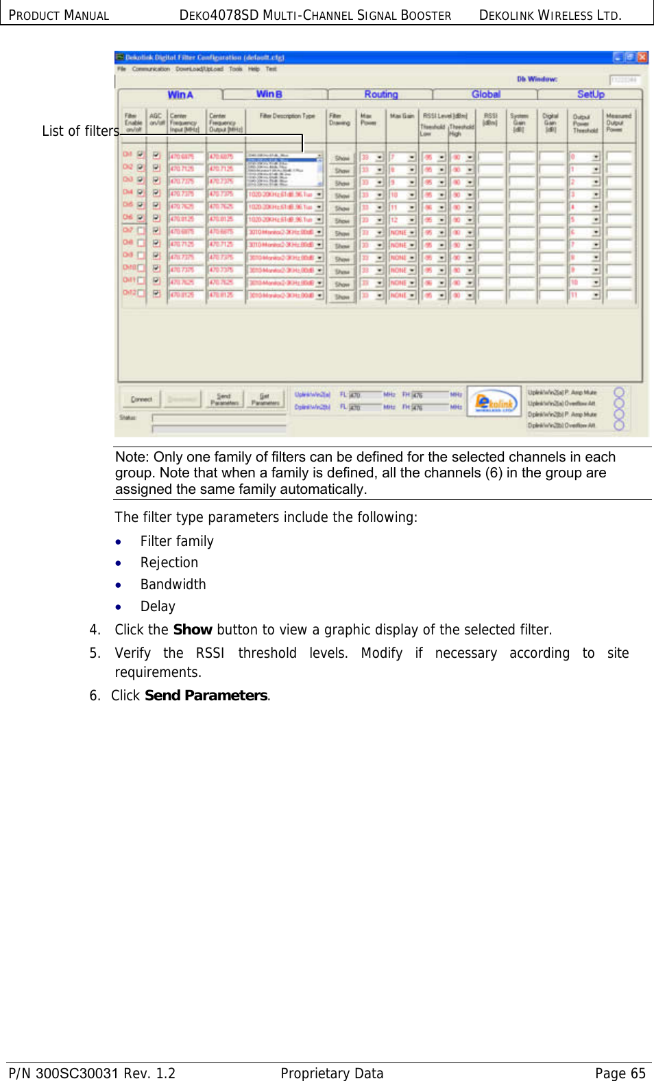 PRODUCT MANUAL DEKO4078SD MULTI-CHANNEL SIGNAL BOOSTER DEKOLINK WIRELESS LTD.  P/N 300SC30031 Rev. 1.2  Proprietary Data  Page 65   Note: Only one family of filters can be defined for the selected channels in each group. Note that when a family is defined, all the channels (6) in the group are assigned the same family automatically.  The filter type parameters include the following: • Filter family • Rejection • Bandwidth • Delay 4.   Click the Show button to view a graphic display of the selected filter. 5.  Verify the RSSI threshold levels. Modify if necessary according to site requirements. 6.  Click Send Parameters. List of filters