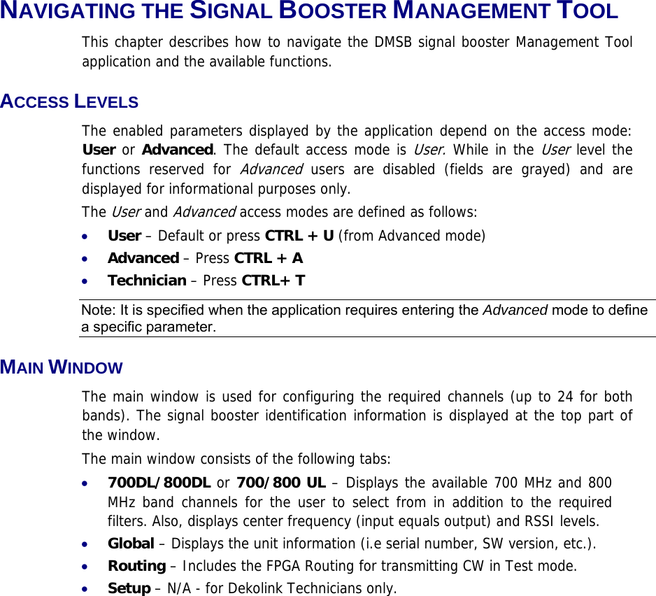 NAVIGATING THE SIGNAL BOOSTER MANAGEMENT TOOL This chapter describes how to navigate the DMSB signal booster Management Tool application and the available functions. ACCESS LEVELS  The enabled parameters displayed by the application depend on the access mode: User or Advanced. The default access mode is User. While in the User level the functions reserved for Advanced users are disabled (fields are grayed) and are displayed for informational purposes only.  The User and Advanced access modes are defined as follows: • User – Default or press CTRL + U (from Advanced mode) • Advanced – Press CTRL + A • Technician – Press CTRL+ T Note: It is specified when the application requires entering the Advanced mode to define a specific parameter. MAIN WINDOW The main window is used for configuring the required channels (up to 24 for both bands). The signal booster identification information is displayed at the top part of the window. The main window consists of the following tabs: • 700DL/800DL or 700/800 UL – Displays the available 700 MHz and 800 MHz band channels for the user to select from in addition to the required filters. Also, displays center frequency (input equals output) and RSSI levels. • Global – Displays the unit information (i.e serial number, SW version, etc.). • Routing – Includes the FPGA Routing for transmitting CW in Test mode. • Setup – N/A - for Dekolink Technicians only. 