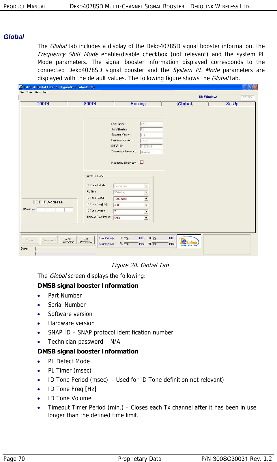 PRODUCT MANUAL DEKO4078SD MULTI-CHANNEL SIGNAL BOOSTER DEKOLINK WIRELESS LTD. Page 70   Proprietary Data  P/N 300SC30031 Rev. 1.2  Global  The Global tab includes a display of the Deko4078SD signal booster information, the Frequency Shift Mode enable/disable checkbox (not relevant) and the system PL Mode parameters. The signal booster information displayed corresponds to the connected Deko4078SD signal booster and the System PL Mode parameters are displayed with the default values. The following figure shows the Global tab.  Figure 28. Global Tab The Global screen displays the following: DMSB signal booster Information  • Part Number  • Serial Number  • Software version  • Hardware version  • SNAP ID – SNAP protocol identification number  • Technician password – N/A  DMSB signal booster Information • PL Detect Mode • PL Timer (msec) • ID Tone Period (msec)  - Used for ID Tone definition not relevant) • ID Tone Freq [Hz] • ID Tone Volume • Timeout Timer Period (min.) – Closes each Tx channel after it has been in use longer than the defined time limit. 