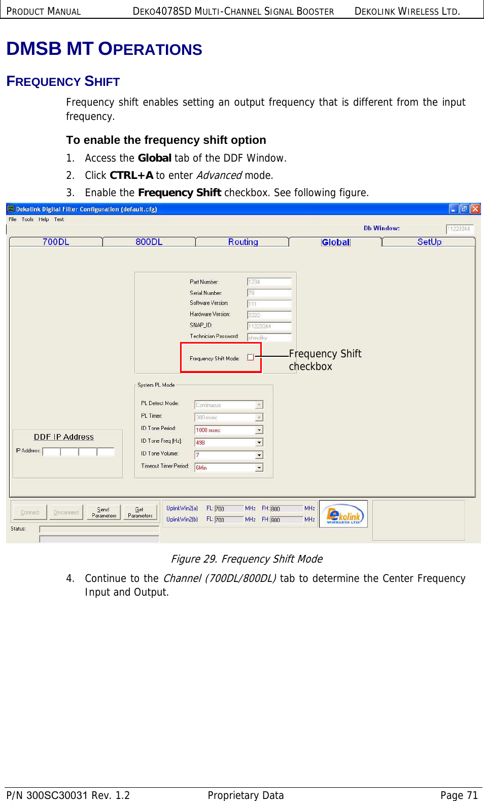 PRODUCT MANUAL DEKO4078SD MULTI-CHANNEL SIGNAL BOOSTER DEKOLINK WIRELESS LTD.  P/N 300SC30031 Rev. 1.2  Proprietary Data  Page 71  DMSB MT OPERATIONS FREQUENCY SHIFT Frequency shift enables setting an output frequency that is different from the input frequency. To enable the frequency shift option 1.   Access the Global tab of the DDF Window. 2.   Click CTRL+A to enter Advanced mode. 3.   Enable the Frequency Shift checkbox. See following figure.  Figure 29. Frequency Shift Mode 4.   Continue to the Channel (700DL/800DL) tab to determine the Center Frequency Input and Output. Frequency Shift checkbox 