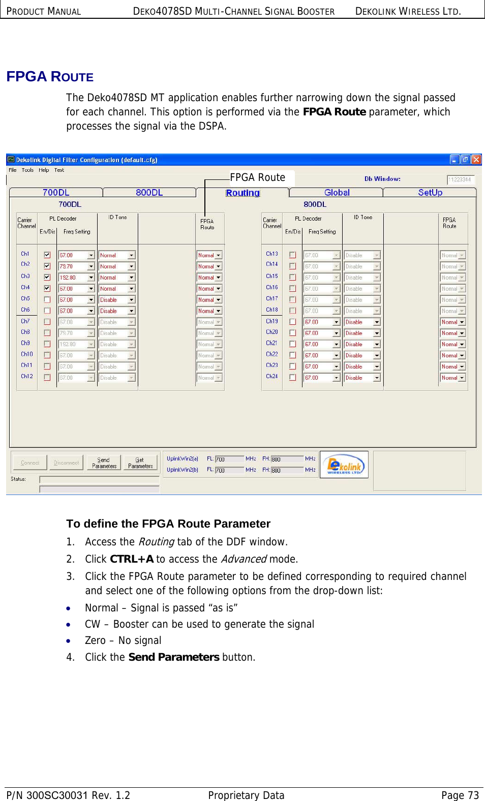 PRODUCT MANUAL DEKO4078SD MULTI-CHANNEL SIGNAL BOOSTER DEKOLINK WIRELESS LTD.  P/N 300SC30031 Rev. 1.2  Proprietary Data  Page 73   FPGA ROUTE The Deko4078SD MT application enables further narrowing down the signal passed for each channel. This option is performed via the FPGA Route parameter, which processes the signal via the DSPA.    To define the FPGA Route Parameter 1.   Access the Routing tab of the DDF window. 2.   Click CTRL+A to access the Advanced mode. 3.   Click the FPGA Route parameter to be defined corresponding to required channel and select one of the following options from the drop-down list: • Normal – Signal is passed “as is” • CW – Booster can be used to generate the signal  • Zero – No signal 4. Click the Send Parameters button. FPGA Route