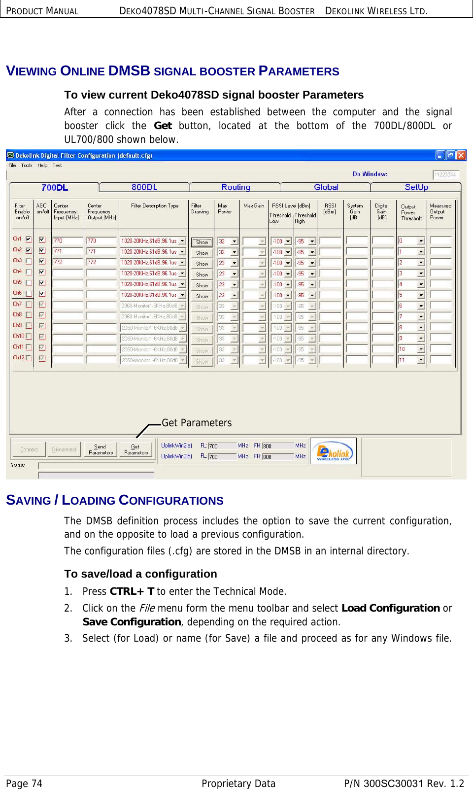 PRODUCT MANUAL DEKO4078SD MULTI-CHANNEL SIGNAL BOOSTER DEKOLINK WIRELESS LTD. Page 74   Proprietary Data  P/N 300SC30031 Rev. 1.2  VIEWING ONLINE DMSB SIGNAL BOOSTER PARAMETERS To view current Deko4078SD signal booster Parameters After a connection has been established between the computer and the signal booster click the Get  button, located at the bottom of the 700DL/800DL or  UL700/800 shown below.   SAVING / LOADING CONFIGURATIONS  The DMSB definition process includes the option to save the current configuration, and on the opposite to load a previous configuration.   The configuration files (.cfg) are stored in the DMSB in an internal directory.  To save/load a configuration 1.   Press CTRL+ T to enter the Technical Mode. 2.   Click on the File menu form the menu toolbar and select Load Configuration or Save Configuration, depending on the required action. 3.   Select (for Load) or name (for Save) a file and proceed as for any Windows file.Get Parameters