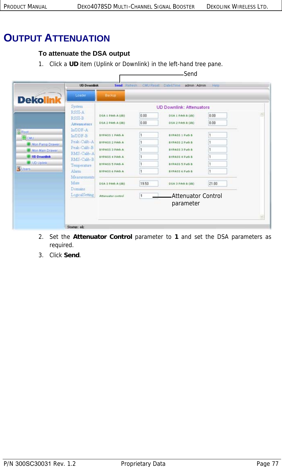 PRODUCT MANUAL DEKO4078SD MULTI-CHANNEL SIGNAL BOOSTER DEKOLINK WIRELESS LTD.  P/N 300SC30031 Rev. 1.2  Proprietary Data  Page 77  OUTPUT ATTENUATION To attenuate the DSA output 1.   Click a UD item (Uplink or Downlink) in the left-hand tree pane.   2.   Set the Attenuator Control parameter to 1  and set the DSA parameters as required. 3.   Click Send. Attenuator Control parameter Send 