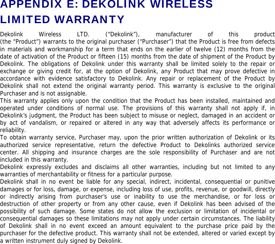 APPENDIX E: DEKOLINK WIRELESS LIMITED WARRANTY Dekolink Wireless LTD. (“Dekolink”), manufacturer of this product  (the “Product”) warrants to the original purchaser (“Purchaser”) that the Product is free from defects in materials and workmanship for a term that ends on the earlier of twelve (12) months from the date of activation of the Product or fifteen (15) months from the date of shipment of the Product by Dekolink. The obligations of Dekolink under this warranty shall be limited solely to the repair or exchange or giving credit for, at the option of Dekolink, any Product that may prove defective in accordance with evidence satisfactory to Dekolink. Any repair or replacement of the Product by Dekolink shall not extend the original warranty period. This warranty is exclusive to the original Purchaser and is not assignable. This warranty applies only upon the condition that the Product has been installed, maintained and operated under conditions of normal use. The provisions of this warranty shall not apply if, in Dekolink’s judgment, the Product has been subject to misuse or neglect, damaged in an accident or by act of vandalism, or repaired or altered in any way that adversely affects its performance or reliability. To obtain warranty service, Purchaser may, upon the prior written authorization of Dekolink or its authorized service representative, return the defective Product to Dekolinks authorized service center. All shipping and insurance charges are the sole responsibility of Purchaser and are not included in this warranty. Dekolink expressly excludes and disclaims all other warranties, including but not limited to any warranties of merchantability or fitness for a particular purpose.   Dekolink shall in no event be liable for any special, indirect, incidental, consequential or punitive damages or for loss, damage, or expense, including loss of use, profits, revenue, or goodwill, directly or indirectly arising from purchaser’s use or inability to use the merchandise, or for loss or destruction of other property or from any other cause, even if Dekolink has been advised of the possibility of such damage. Some states do not allow the exclusion or limitation of incidental or consequential damages so these limitations may not apply under certain circumstances. The liability of Dekolink shall in no event exceed an amount equivalent to the purchase price paid by the purchaser for the defective product. This warranty shall not be extended, altered or varied except by a written instrument duly signed by Dekolink. 