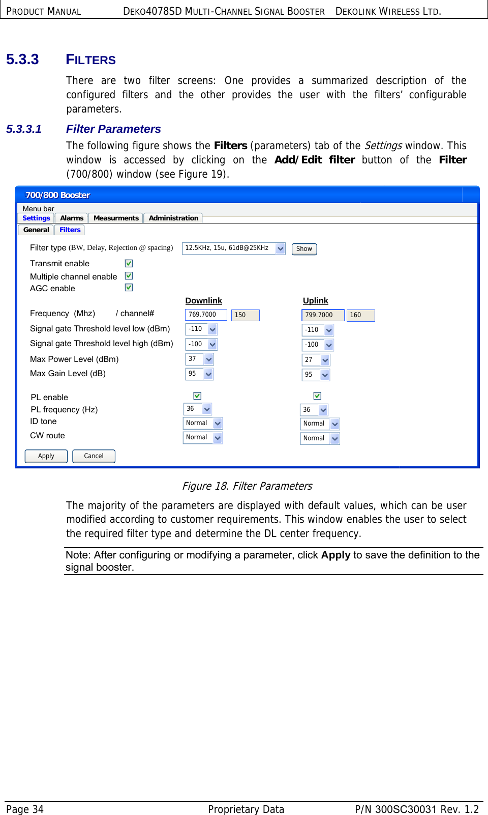 PRODUCT MANUAL DEKO4078SD MULTI-CHANNEL SIGNAL BOOSTER DEKOLINK WIRELESS LTD. Page 34   Proprietary Data  P/N 300SC30031 Rev. 1.2 5.3.3 FILTERS There are two filter screens: One provides a summarized description of the configured filters and the other provides the user with the filters’ configurable parameters. 5.3.3.1  Filter Parameters  The following figure shows the Filters (parameters) tab of the Settings window. This window is accessed by clicking on the Add/Edit filter button of the Filter (700/800) window (see Figure 19).  UD2700/800 Booster700/800 BoosterGeneral FiltersSettings Alarms Measurments AdministrationMenu barApply Cancel12.5KHz, 15u, 61dB@25KHzUplinkDownlink769.7000Show799.7000UplinkTransmit enable  Frequency  (Mhz)         / channel#Signal gate Threshold level low (dBm)Max Power Level (dBm)Max Gain Level (dB)-1103795-1102795Filter type150 160Multiple channel enableSignal gate Threshold level high (dBm) -100 -100PL enablePL frequency (Hz)ID tone36 36Normal NormalAGC enable(BW, Delay, Rejection @ spacing)CW route Normal Normal Figure 18. Filter Parameters The majority of the parameters are displayed with default values, which can be user modified according to customer requirements. This window enables the user to select the required filter type and determine the DL center frequency. Note: After configuring or modifying a parameter, click Apply to save the definition to the signal booster. 