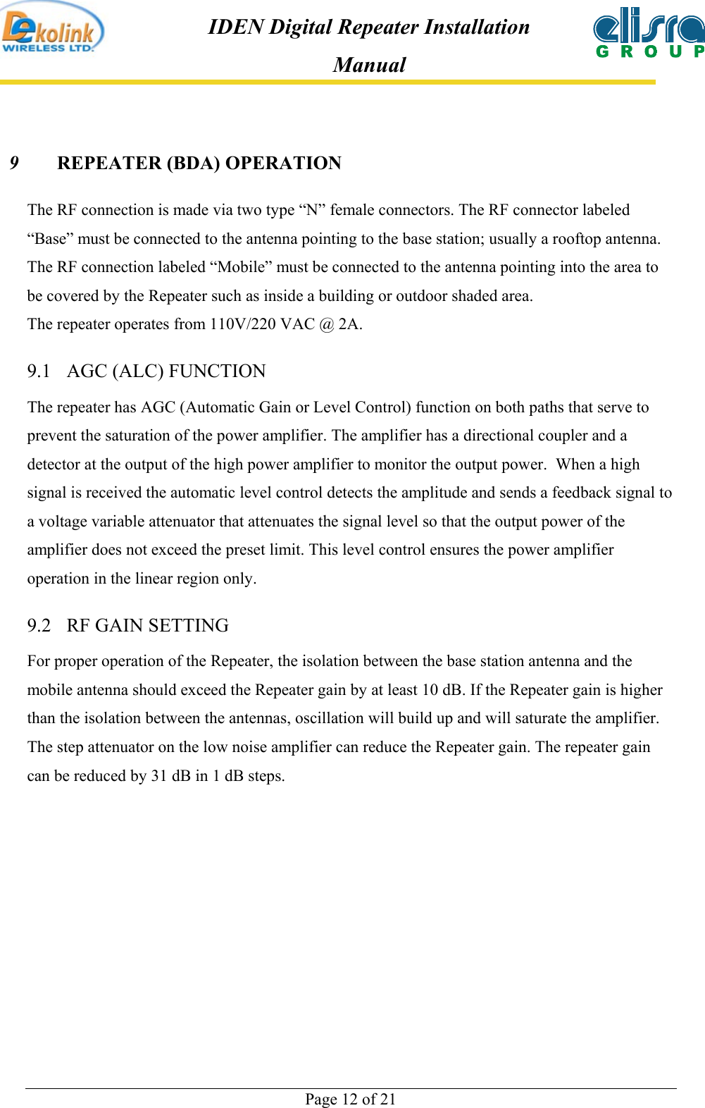  Page 12 of 21 IDEN Digital Repeater Installation Manual 9  REPEATER (BDA) OPERATION The RF connection is made via two type “N” female connectors. The RF connector labeled “Base” must be connected to the antenna pointing to the base station; usually a rooftop antenna. The RF connection labeled “Mobile” must be connected to the antenna pointing into the area to be covered by the Repeater such as inside a building or outdoor shaded area. The repeater operates from 110V/220 VAC @ 2A. 9.1  AGC (ALC) FUNCTION  The repeater has AGC (Automatic Gain or Level Control) function on both paths that serve to prevent the saturation of the power amplifier. The amplifier has a directional coupler and a detector at the output of the high power amplifier to monitor the output power.  When a high signal is received the automatic level control detects the amplitude and sends a feedback signal to a voltage variable attenuator that attenuates the signal level so that the output power of the amplifier does not exceed the preset limit. This level control ensures the power amplifier operation in the linear region only.   9.2  RF GAIN SETTING  For proper operation of the Repeater, the isolation between the base station antenna and the mobile antenna should exceed the Repeater gain by at least 10 dB. If the Repeater gain is higher than the isolation between the antennas, oscillation will build up and will saturate the amplifier. The step attenuator on the low noise amplifier can reduce the Repeater gain. The repeater gain can be reduced by 31 dB in 1 dB steps. 