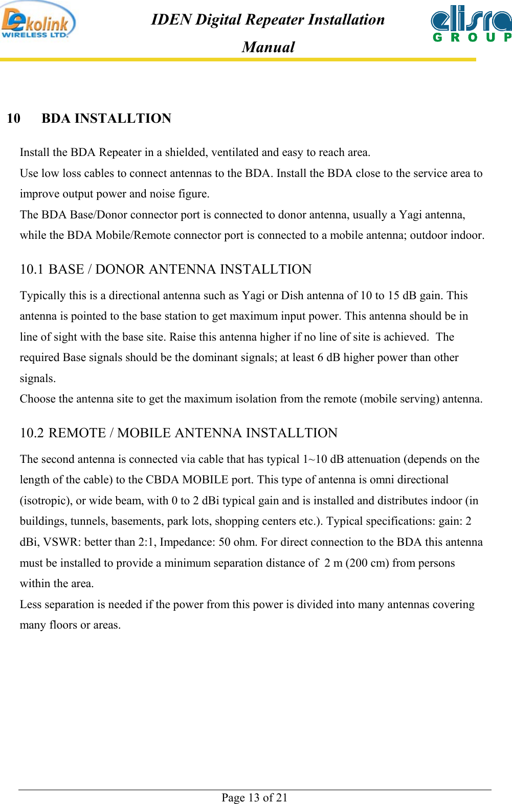  Page 13 of 21 IDEN Digital Repeater Installation Manual 10 BDA INSTALLTION Install the BDA Repeater in a shielded, ventilated and easy to reach area.   Use low loss cables to connect antennas to the BDA. Install the BDA close to the service area to improve output power and noise figure.  The BDA Base/Donor connector port is connected to donor antenna, usually a Yagi antenna, while the BDA Mobile/Remote connector port is connected to a mobile antenna; outdoor indoor. 10.1 BASE / DONOR ANTENNA INSTALLTION Typically this is a directional antenna such as Yagi or Dish antenna of 10 to 15 dB gain. This antenna is pointed to the base station to get maximum input power. This antenna should be in line of sight with the base site. Raise this antenna higher if no line of site is achieved.  The required Base signals should be the dominant signals; at least 6 dB higher power than other signals. Choose the antenna site to get the maximum isolation from the remote (mobile serving) antenna. 10.2 REMOTE / MOBILE ANTENNA INSTALLTION The second antenna is connected via cable that has typical 1~10 dB attenuation (depends on the length of the cable) to the CBDA MOBILE port. This type of antenna is omni directional (isotropic), or wide beam, with 0 to 2 dBi typical gain and is installed and distributes indoor (in buildings, tunnels, basements, park lots, shopping centers etc.). Typical specifications: gain: 2 dBi, VSWR: better than 2:1, Impedance: 50 ohm. For direct connection to the BDA this antenna must be installed to provide a minimum separation distance of  2 m (200 cm) from persons within the area. Less separation is needed if the power from this power is divided into many antennas covering many floors or areas.  