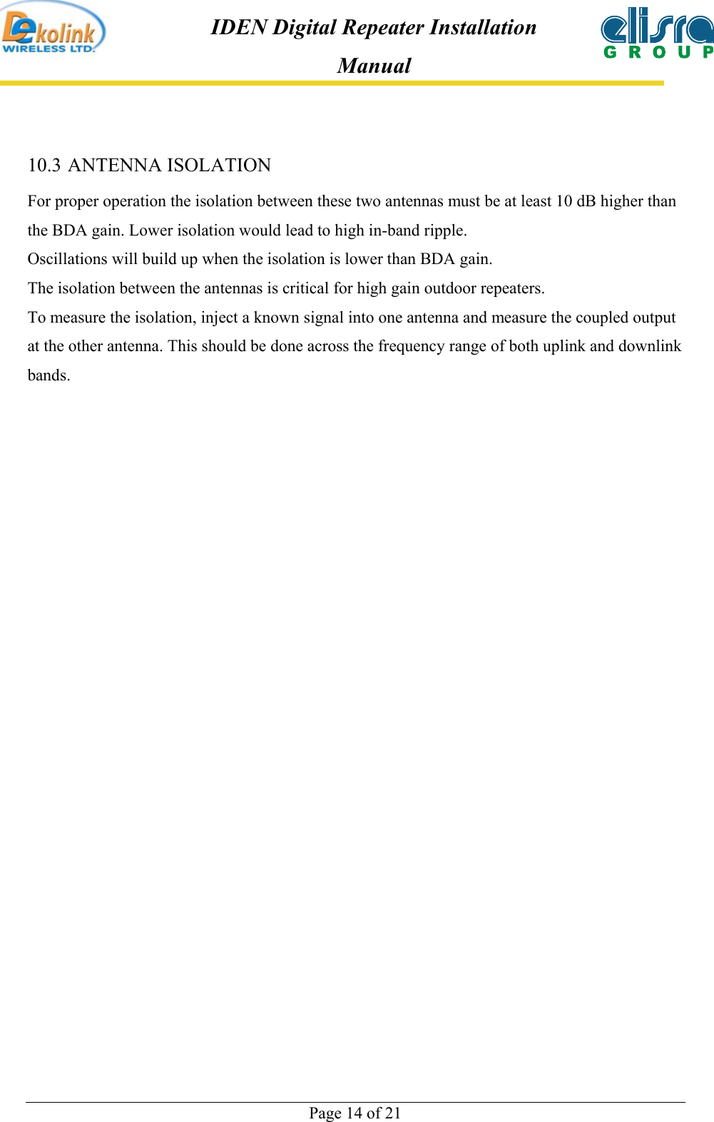  Page 14 of 21 IDEN Digital Repeater Installation Manual 10.3 ANTENNA ISOLATION For proper operation the isolation between these two antennas must be at least 10 dB higher than the BDA gain. Lower isolation would lead to high in-band ripple.  Oscillations will build up when the isolation is lower than BDA gain. The isolation between the antennas is critical for high gain outdoor repeaters. To measure the isolation, inject a known signal into one antenna and measure the coupled output at the other antenna. This should be done across the frequency range of both uplink and downlink bands. 