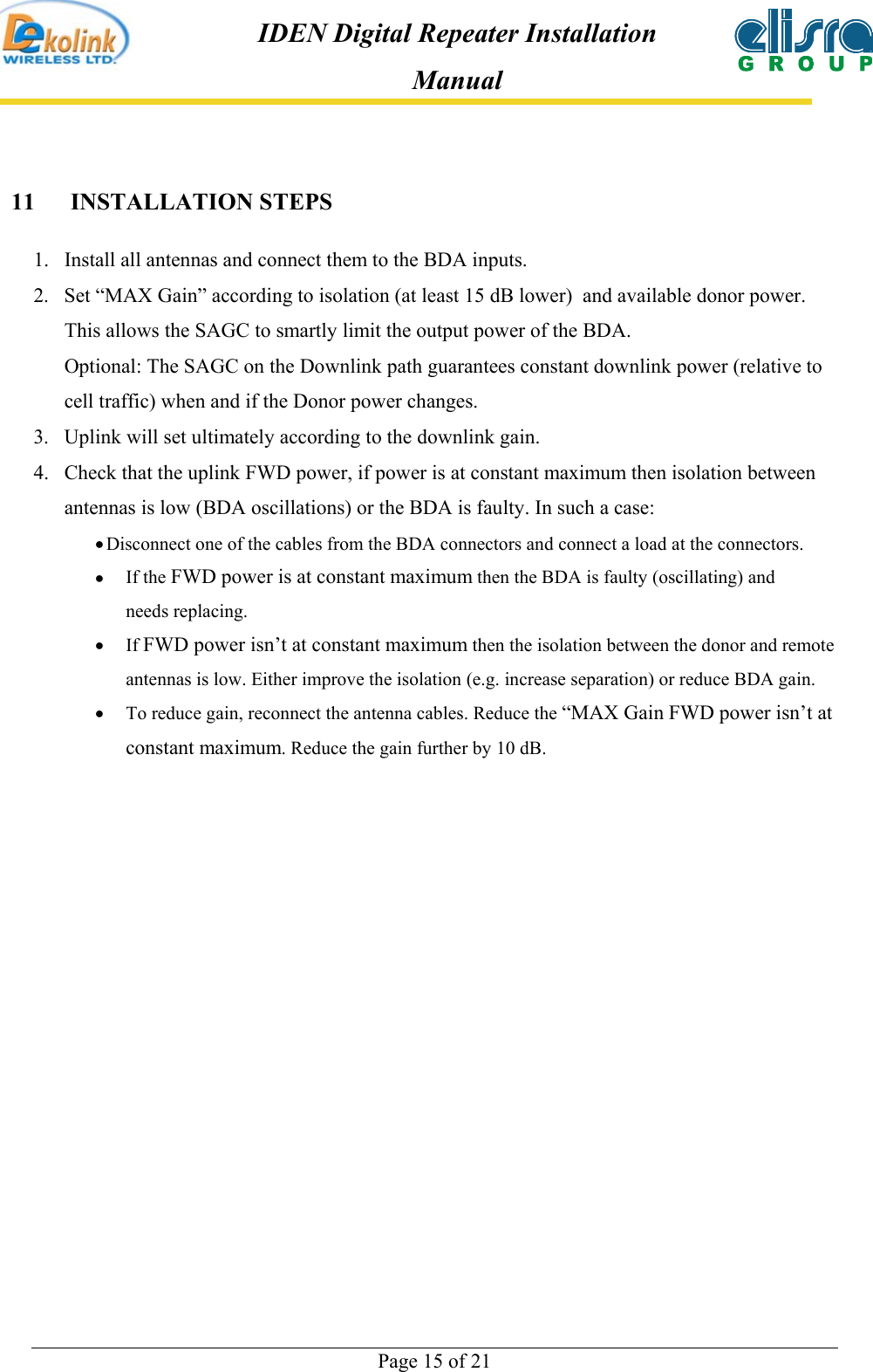  Page 15 of 21 IDEN Digital Repeater Installation Manual 11 INSTALLATION STEPS 1.  Install all antennas and connect them to the BDA inputs.  2.  Set “MAX Gain” according to isolation (at least 15 dB lower)  and available donor power. This allows the SAGC to smartly limit the output power of the BDA.  Optional: The SAGC on the Downlink path guarantees constant downlink power (relative to cell traffic) when and if the Donor power changes. 3.  Uplink will set ultimately according to the downlink gain.  4.  Check that the uplink FWD power, if power is at constant maximum then isolation between antennas is low (BDA oscillations) or the BDA is faulty. In such a case:  • Disconnect one of the cables from the BDA connectors and connect a load at the connectors.  •  If the FWD power is at constant maximum then the BDA is faulty (oscillating) and needs replacing. •  If FWD power isn’t at constant maximum then the isolation between the donor and remote antennas is low. Either improve the isolation (e.g. increase separation) or reduce BDA gain. •  To reduce gain, reconnect the antenna cables. Reduce the “MAX Gain FWD power isn’t at constant maximum. Reduce the gain further by 10 dB.   