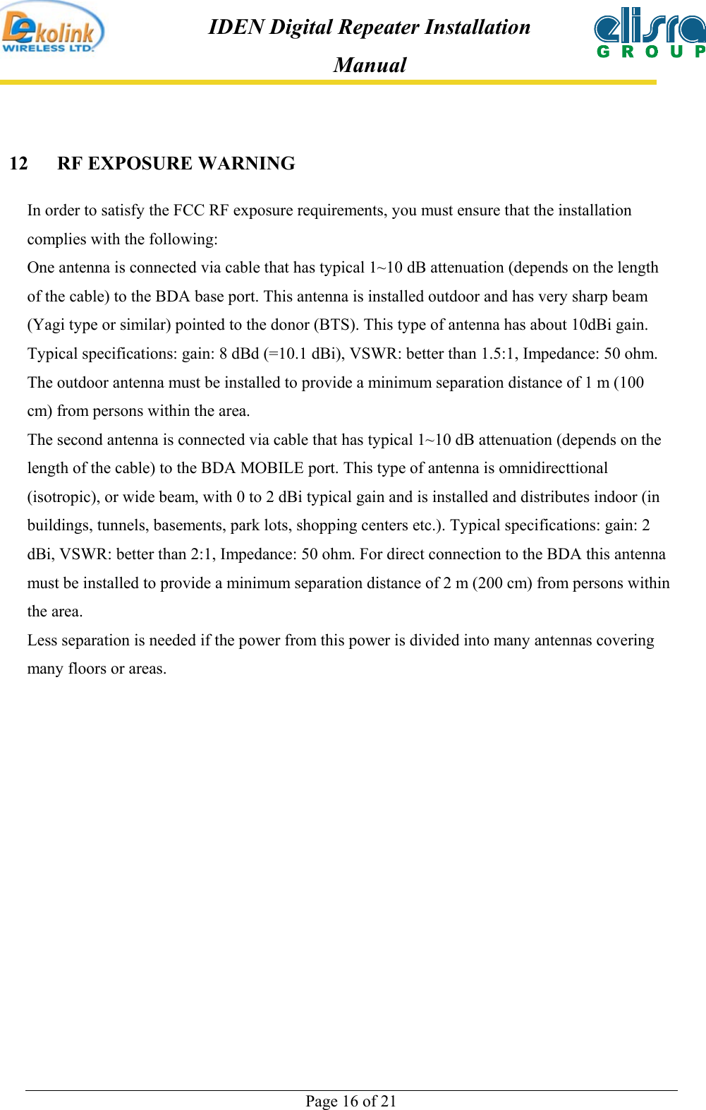  Page 16 of 21 IDEN Digital Repeater Installation Manual 12 RF EXPOSURE WARNING In order to satisfy the FCC RF exposure requirements, you must ensure that the installation complies with the following: One antenna is connected via cable that has typical 1~10 dB attenuation (depends on the length of the cable) to the BDA base port. This antenna is installed outdoor and has very sharp beam (Yagi type or similar) pointed to the donor (BTS). This type of antenna has about 10dBi gain. Typical specifications: gain: 8 dBd (=10.1 dBi), VSWR: better than 1.5:1, Impedance: 50 ohm. The outdoor antenna must be installed to provide a minimum separation distance of 1 m (100 cm) from persons within the area. The second antenna is connected via cable that has typical 1~10 dB attenuation (depends on the length of the cable) to the BDA MOBILE port. This type of antenna is omnidirecttional (isotropic), or wide beam, with 0 to 2 dBi typical gain and is installed and distributes indoor (in buildings, tunnels, basements, park lots, shopping centers etc.). Typical specifications: gain: 2 dBi, VSWR: better than 2:1, Impedance: 50 ohm. For direct connection to the BDA this antenna must be installed to provide a minimum separation distance of 2 m (200 cm) from persons within the area. Less separation is needed if the power from this power is divided into many antennas covering many floors or areas.   