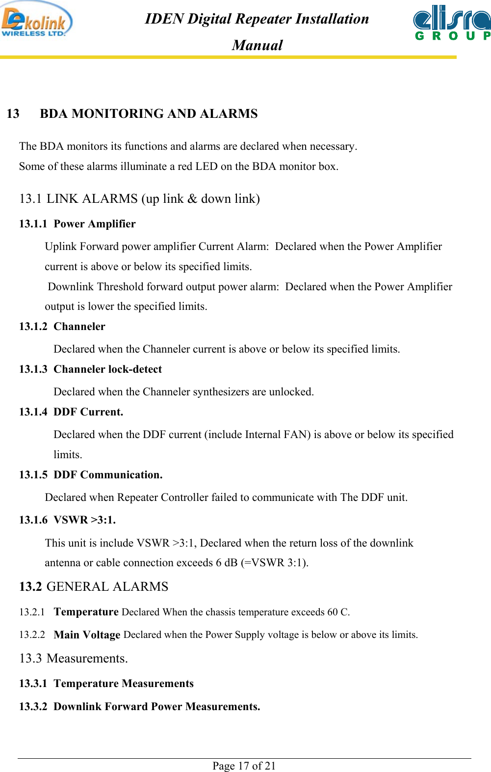  Page 17 of 21 IDEN Digital Repeater Installation Manual 13  BDA MONITORING AND ALARMS The BDA monitors its functions and alarms are declared when necessary.  Some of these alarms illuminate a red LED on the BDA monitor box. 13.1 LINK ALARMS (up link &amp; down link) 13.1.1 Power Amplifier Uplink Forward power amplifier Current Alarm:  Declared when the Power Amplifier current is above or below its specified limits.  Downlink Threshold forward output power alarm:  Declared when the Power Amplifier output is lower the specified limits. 13.1.2 Channeler Declared when the Channeler current is above or below its specified limits. 13.1.3 Channeler lock-detect Declared when the Channeler synthesizers are unlocked. 13.1.4 DDF Current. Declared when the DDF current (include Internal FAN) is above or below its specified     limits. 13.1.5 DDF Communication.          Declared when Repeater Controller failed to communicate with The DDF unit. 13.1.6 VSWR &gt;3:1.          This unit is include VSWR &gt;3:1, Declared when the return loss of the downlink          antenna or cable connection exceeds 6 dB (=VSWR 3:1). 13.2 GENERAL ALARMS  13.2.1  Temperature Declared When the chassis temperature exceeds 60 C. 13.2.2  Main Voltage Declared when the Power Supply voltage is below or above its limits. 13.3 Measurements. 13.3.1 Temperature Measurements 13.3.2  Downlink Forward Power Measurements.  