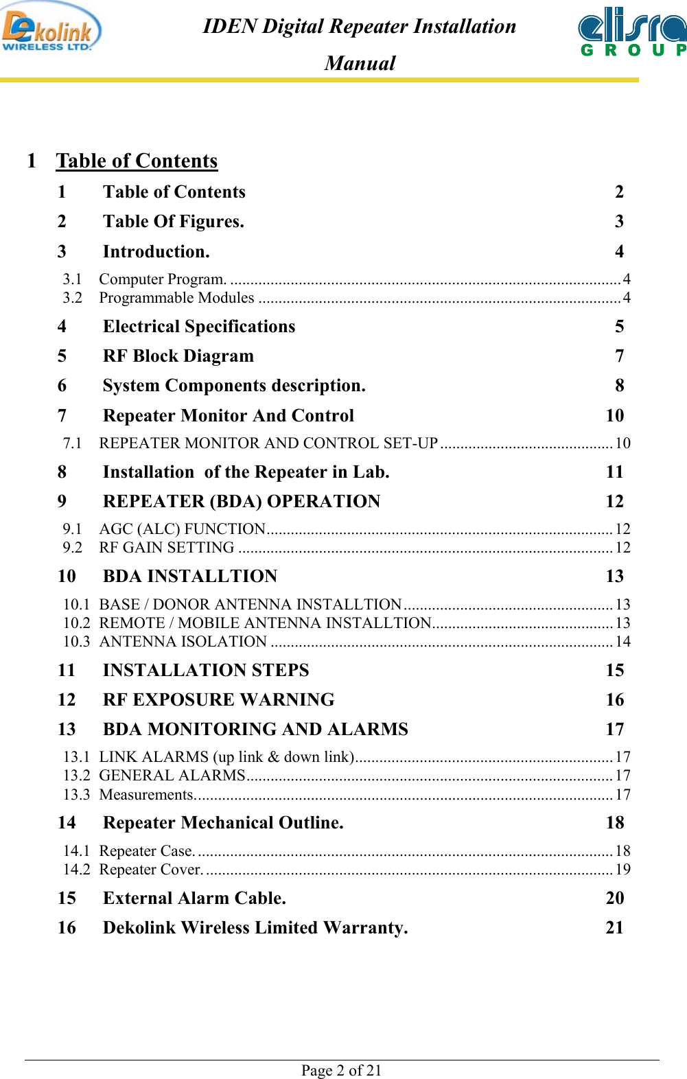  Page 2 of 21 IDEN Digital Repeater Installation Manual 1  Table of Contents 1 Table of Contents  2 2 Table Of Figures.  3 3 Introduction. 4 3.1 Computer Program. ................................................................................................. 4 3.2 Programmable Modules .......................................................................................... 4 4 Electrical Specifications  5 5 RF Block Diagram  7 6 System Components description.  8 7 Repeater Monitor And Control  10 7.1  REPEATER MONITOR AND CONTROL SET-UP ...........................................10 8 Installation  of the Repeater in Lab.  11 9 REPEATER (BDA) OPERATION  12 9.1 AGC (ALC) FUNCTION......................................................................................12 9.2 RF GAIN SETTING .............................................................................................12 10 BDA INSTALLTION  13 10.1  BASE / DONOR ANTENNA INSTALLTION....................................................13 10.2  REMOTE / MOBILE ANTENNA INSTALLTION.............................................13 10.3 ANTENNA ISOLATION .....................................................................................14 11 INSTALLATION STEPS  15 12 RF EXPOSURE WARNING  16 13 BDA MONITORING AND ALARMS  17 13.1  LINK ALARMS (up link &amp; down link)................................................................17 13.2 GENERAL ALARMS...........................................................................................17 13.3 Measurements........................................................................................................17 14 Repeater Mechanical Outline.  18 14.1 Repeater Case. .......................................................................................................18 14.2 Repeater Cover. .....................................................................................................19 15 External Alarm Cable.  20 16 Dekolink Wireless Limited Warranty.  21 