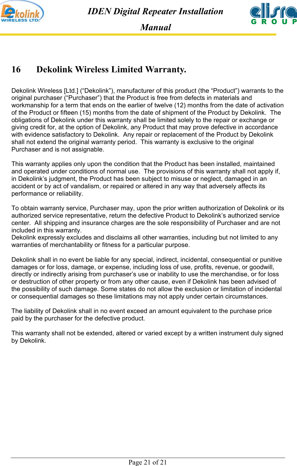  Page 21 of 21 IDEN Digital Repeater Installation Manual 16  Dekolink Wireless Limited Warranty. Dekolink Wireless [Ltd.] (“Dekolink”), manufacturer of this product (the “Product”) warrants to the original purchaser (“Purchaser”) that the Product is free from defects in materials and workmanship for a term that ends on the earlier of twelve (12) months from the date of activation of the Product or fifteen (15) months from the date of shipment of the Product by Dekolink.  The obligations of Dekolink under this warranty shall be limited solely to the repair or exchange or giving credit for, at the option of Dekolink, any Product that may prove defective in accordance with evidence satisfactory to Dekolink.  Any repair or replacement of the Product by Dekolink shall not extend the original warranty period.  This warranty is exclusive to the original Purchaser and is not assignable.  This warranty applies only upon the condition that the Product has been installed, maintained and operated under conditions of normal use.  The provisions of this warranty shall not apply if, in Dekolink’s judgment, the Product has been subject to misuse or neglect, damaged in an accident or by act of vandalism, or repaired or altered in any way that adversely affects its performance or reliability.  To obtain warranty service, Purchaser may, upon the prior written authorization of Dekolink or its authorized service representative, return the defective Product to Dekolink’s authorized service center.  All shipping and insurance charges are the sole responsibility of Purchaser and are not included in this warranty. Dekolink expressly excludes and disclaims all other warranties, including but not limited to any warranties of merchantability or fitness for a particular purpose.    Dekolink shall in no event be liable for any special, indirect, incidental, consequential or punitive damages or for loss, damage, or expense, including loss of use, profits, revenue, or goodwill, directly or indirectly arising from purchaser’s use or inability to use the merchandise, or for loss or destruction of other property or from any other cause, even if Dekolink has been advised of the possibility of such damage. Some states do not allow the exclusion or limitation of incidental or consequential damages so these limitations may not apply under certain circumstances.   The liability of Dekolink shall in no event exceed an amount equivalent to the purchase price paid by the purchaser for the defective product.  This warranty shall not be extended, altered or varied except by a written instrument duly signed by Dekolink.   