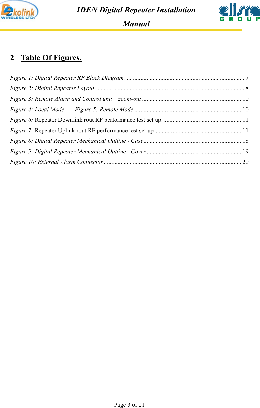  Page 3 of 21 IDEN Digital Repeater Installation Manual 2  Table Of Figures.  Figure 1: Digital Repeater RF Block Diagram............................................................................... 7 Figure 2: Digital Repeater Layout.................................................................................................. 8 Figure 3: Remote Alarm and Control unit – zoom-out ................................................................. 10 Figure 4: Local Mode    Figure 5: Remote Mode ...................................................................... 10 Figure 6: Repeater Downlink rout RF performance test set up. ................................................... 11 Figure 7: Repeater Uplink rout RF performance test set up......................................................... 11 Figure 8: Digital Repeater Mechanical Outline - Case................................................................ 18 Figure 9: Digital Repeater Mechanical Outline - Cover .............................................................. 19 Figure 10: External Alarm Connector .......................................................................................... 20  