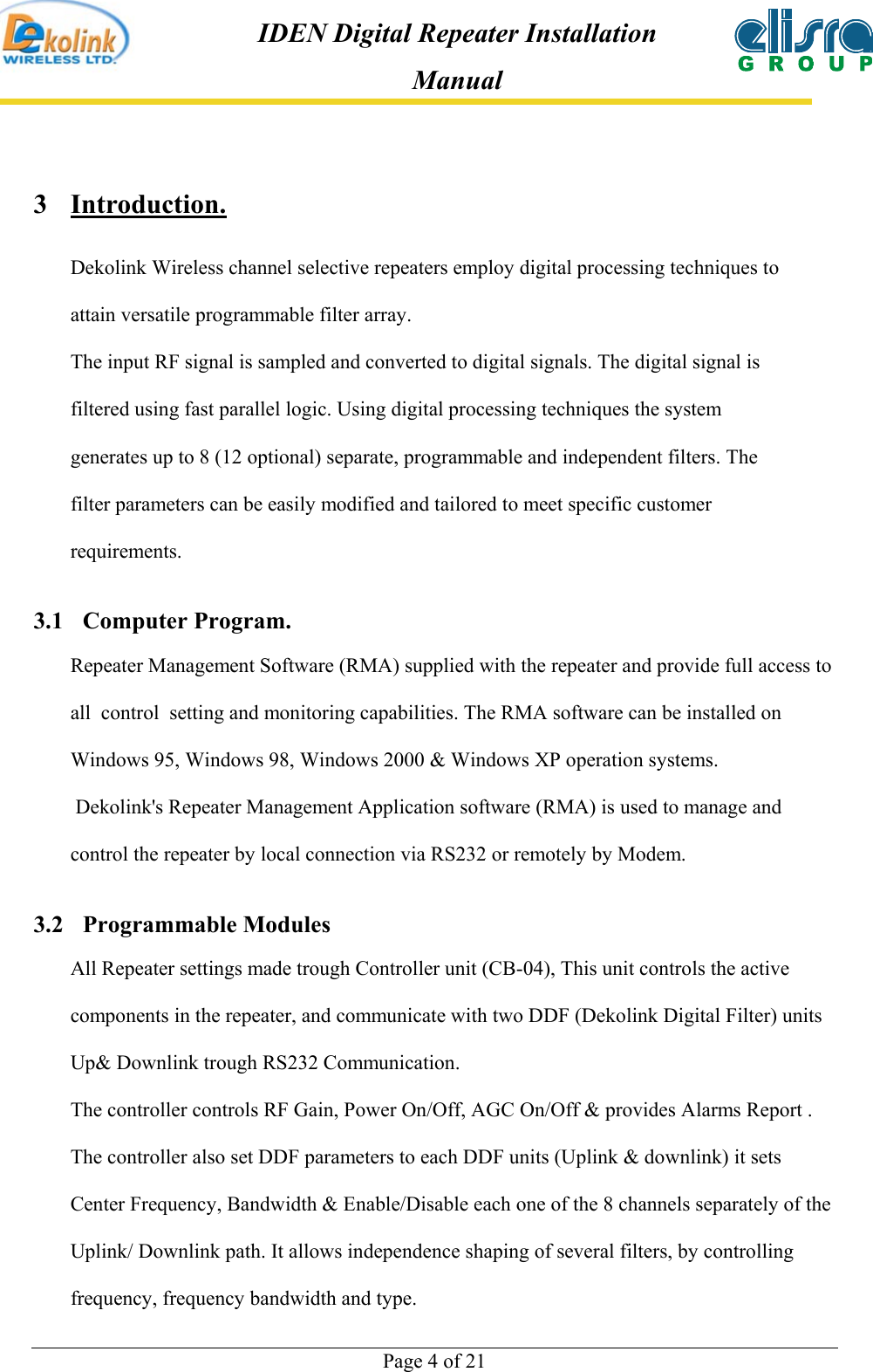  Page 4 of 21 IDEN Digital Repeater Installation Manual 3 Introduction.  Dekolink Wireless channel selective repeaters employ digital processing techniques to attain versatile programmable filter array.  The input RF signal is sampled and converted to digital signals. The digital signal is filtered using fast parallel logic. Using digital processing techniques the system generates up to 8 (12 optional) separate, programmable and independent filters. The filter parameters can be easily modified and tailored to meet specific customer requirements.  3.1 Computer Program. Repeater Management Software (RMA) supplied with the repeater and provide full access to all  control  setting and monitoring capabilities. The RMA software can be installed on Windows 95, Windows 98, Windows 2000 &amp; Windows XP operation systems.  Dekolink&apos;s Repeater Management Application software (RMA) is used to manage and control the repeater by local connection via RS232 or remotely by Modem.  3.2 Programmable Modules All Repeater settings made trough Controller unit (CB-04), This unit controls the active components in the repeater, and communicate with two DDF (Dekolink Digital Filter) units Up&amp; Downlink trough RS232 Communication. The controller controls RF Gain, Power On/Off, AGC On/Off &amp; provides Alarms Report . The controller also set DDF parameters to each DDF units (Uplink &amp; downlink) it sets  Center Frequency, Bandwidth &amp; Enable/Disable each one of the 8 channels separately of the Uplink/ Downlink path. It allows independence shaping of several filters, by controlling frequency, frequency bandwidth and type. 