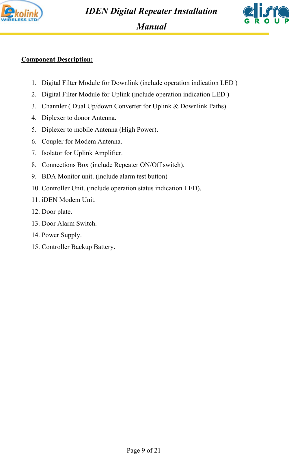  Page 9 of 21 IDEN Digital Repeater Installation Manual Component Description:  1.  Digital Filter Module for Downlink (include operation indication LED ) 2.  Digital Filter Module for Uplink (include operation indication LED ) 3.  Channler ( Dual Up/down Converter for Uplink &amp; Downlink Paths). 4.  Diplexer to donor Antenna. 5.  Diplexer to mobile Antenna (High Power). 6.  Coupler for Modem Antenna. 7.  Isolator for Uplink Amplifier. 8.  Connections Box (include Repeater ON/Off switch). 9.  BDA Monitor unit. (include alarm test button) 10. Controller Unit. (include operation status indication LED). 11. iDEN Modem Unit. 12. Door plate. 13. Door Alarm Switch.  14. Power Supply. 15. Controller Backup Battery.  