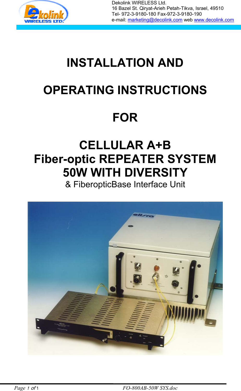 Dekolink WIRELESS Ltd. 16 Bazel St. Qiryat-Arieh Petah-Tikva, Israel, 49510 Tel- 972-3-9180-180 Fax-972-3- 190-9180  e-mail: marketing@decolink.com web www.decolink.com    INSTALLATION AND  OPERATING INSTRUCTIONS  FOR  CELLULAR A+B  Fiber-optic REPEATER SYSTEM 50W WITH DIVERSITY &amp; FiberopticBase Interface Unit       Page 1 of 1                                                        FO-800AB-50W SYS.doc 