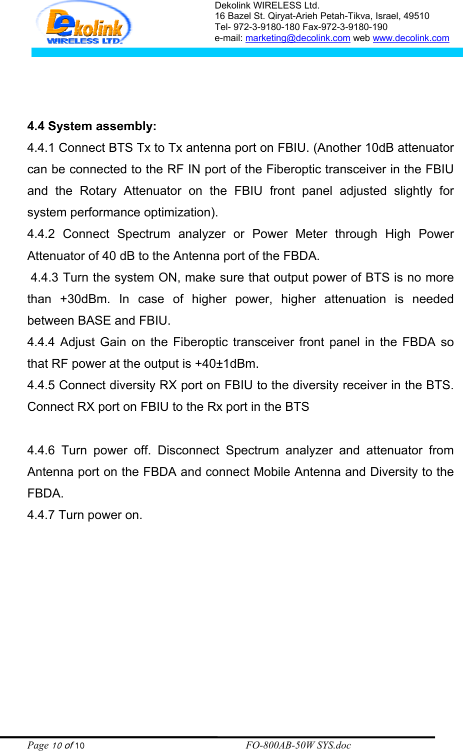 Dekolink WIRELESS Ltd. 16 Bazel St. Qiryat-Arieh Petah-Tikva, Israel, 49510 Tel- 972-3-9180-180 Fax-972-3- 190-9180  e-mail: marketing@decolink.com web www.decolink.com     4.4 System assembly: 4.4.1 Connect BTS Tx to Tx antenna port on FBIU. (Another 10dB attenuator can be connected to the RF IN port of the Fiberoptic transceiver in the FBIU and the Rotary Attenuator on the FBIU front panel adjusted slightly for system performance optimization). 4.4.2 Connect Spectrum analyzer or Power Meter through High Power Attenuator of 40 dB to the Antenna port of the FBDA.  4.4.3 Turn the system ON, make sure that output power of BTS is no more than +30dBm. In case of higher power, higher attenuation is needed between BASE and FBIU. 4.4.4 Adjust Gain on the Fiberoptic transceiver front panel in the FBDA so that RF power at the output is +40±1dBm. 4.4.5 Connect diversity RX port on FBIU to the diversity receiver in the BTS. Connect RX port on FBIU to the Rx port in the BTS  4.4.6 Turn power off. Disconnect Spectrum analyzer and attenuator from Antenna port on the FBDA and connect Mobile Antenna and Diversity to the FBDA. 4.4.7 Turn power on.  Page 10 of 10                                                        FO-800AB-50W SYS.doc 
