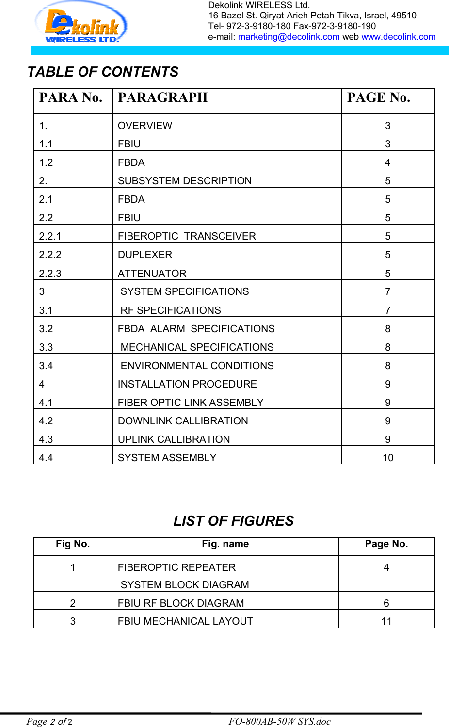 Dekolink WIRELESS Ltd. 16 Bazel St. Qiryat-Arieh Petah-Tikva, Israel, 49510 Tel- 972-3-9180-180 Fax-972-3- 190-9180  e-mail: marketing@decolink.com web www.decolink.com   TABLE OF CONTENTS PARA No.  PARAGRAPH  PAGE No. 1. OVERVIEW 3 1.1 FBIU  3 1.2 FBDA  4 2. SUBSYSTEM DESCRIPTION 5 2.1 FBDA  5 2.2 FBIU  5 2.2.1  FIBEROPTIC  TRANSCEIVER  5 2.2.2 DUPLEXER  5 2.2.3 ATTENUATOR  5 3   SYSTEM SPECIFICATIONS 7 3.1   RF SPECIFICATIONS 7 3.2  FBDA  ALARM  SPECIFICATIONS  8 3.3   MECHANICAL SPECIFICATIONS 8 3.4   ENVIRONMENTAL CONDITIONS 8 4 INSTALLATION PROCEDURE  9 4.1  FIBER OPTIC LINK ASSEMBLY  9 4.2 DOWNLINK CALLIBRATION  9 4.3 UPLINK CALLIBRATION  9 4.4 SYSTEM ASSEMBLY  10   LIST OF FIGURES Fig No.  Fig. name  Page No. 1 FIBEROPTIC REPEATER  SYSTEM BLOCK DIAGRAM 4 2  FBIU RF BLOCK DIAGRAM  6 3  FBIU MECHANICAL LAYOUT  11  Page 2 of 2                                                        FO-800AB-50W SYS.doc 