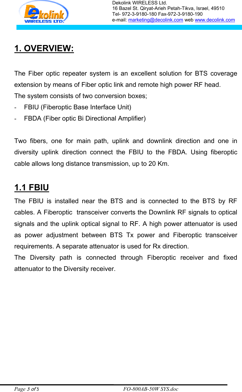Dekolink WIRELESS Ltd. 16 Bazel St. Qiryat-Arieh Petah-Tikva, Israel, 49510 Tel- 972-3-9180-180 Fax-972-3- 190-9180  e-mail: marketing@decolink.com web www.decolink.com   1. OVERVIEW:  The Fiber optic repeater system is an excellent solution for BTS coverage extension by means of Fiber optic link and remote high power RF head. The system consists of two conversion boxes; -  FBIU (Fiberoptic Base Interface Unit)  -  FBDA (Fiber optic Bi Directional Amplifier)  Two fibers, one for main path, uplink and downlink direction and one in diversity uplink direction connect the FBIU to the FBDA. Using fiberoptic cable allows long distance transmission, up to 20 Km.  1.1 FBIU The FBIU is installed near the BTS and is connected to the BTS by RF cables. A Fiberoptic  transceiver converts the Downlink RF signals to optical signals and the uplink optical signal to RF. A high power attenuator is used as power adjustment between BTS Tx power and Fiberoptic transceiver requirements. A separate attenuator is used for Rx direction. The Diversity path is connected through Fiberoptic receiver and fixed attenuator to the Diversity receiver.   Page 3 of 3                                                        FO-800AB-50W SYS.doc 