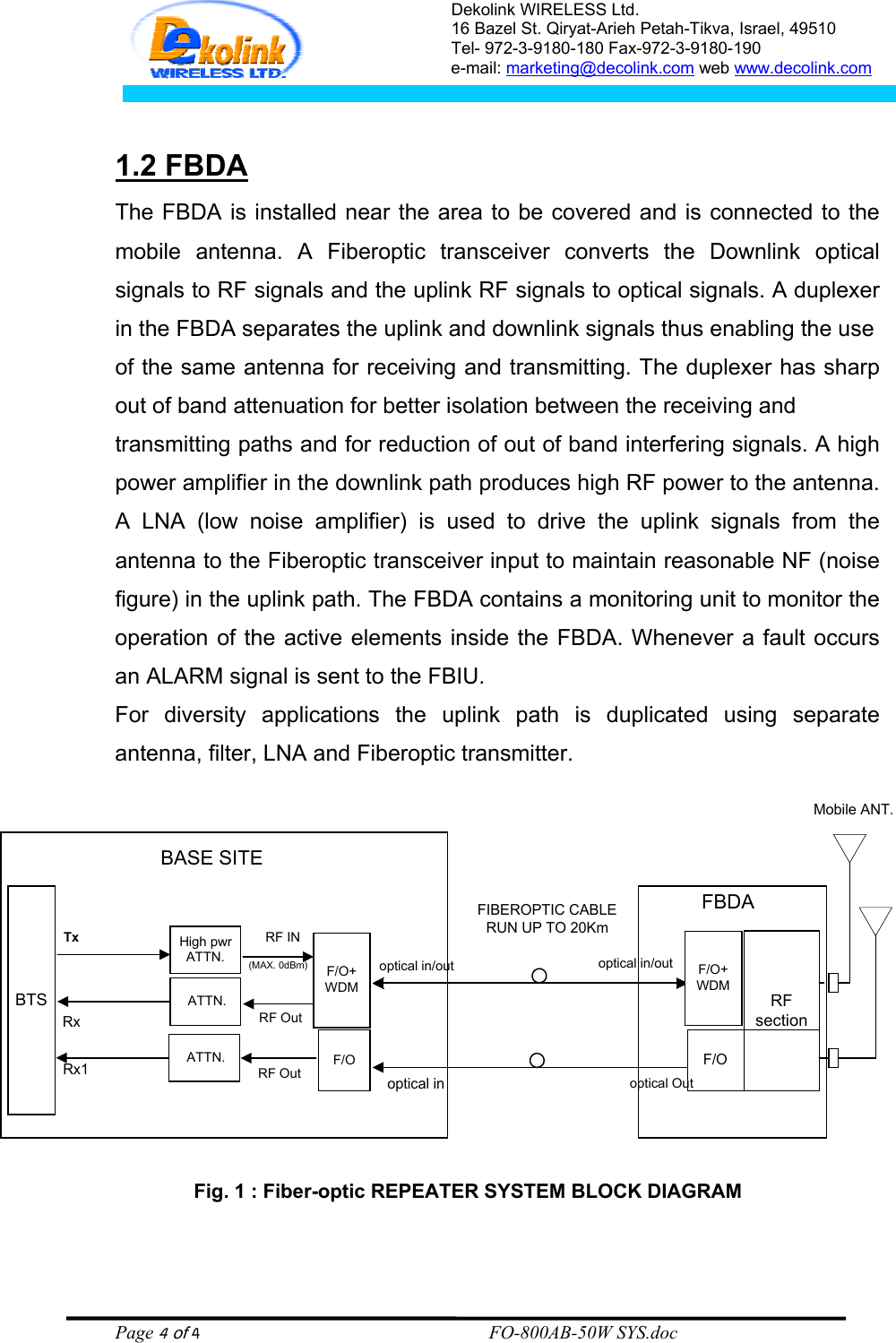 Dekolink WIRELESS Ltd. 16 Bazel St. Qiryat-Arieh Petah-Tikva, Israel, 49510 Tel- 972-3-9180-180 Fax-972-3- 190-9180  e-mail: marketing@decolink.com web www.decolink.com   1.2 FBDA The FBDA is installed near the area to be covered and is connected to the mobile antenna. A Fiberoptic transceiver converts the Downlink optical signals to RF signals and the uplink RF signals to optical signals. A duplexer in the FBDA separates the uplink and downlink signals thus enabling the use  of the same antenna for receiving and transmitting. The duplexer has sharp out of band attenuation for better isolation between the receiving and  transmitting paths and for reduction of out of band interfering signals. A high power amplifier in the downlink path produces high RF power to the antenna. A LNA (low noise amplifier) is used to drive the uplink signals from the antenna to the Fiberoptic transceiver input to maintain reasonable NF (noise figure) in the uplink path. The FBDA contains a monitoring unit to monitor the operation of the active elements inside the FBDA. Whenever a fault occurs an ALARM signal is sent to the FBIU. For diversity applications the uplink path is duplicated using separate antenna, filter, LNA and Fiberoptic transmitter. Fig. 1 : Fiber-optic REPEATER SYSTEM BLOCK DIAGRAMMobile ANT.BTSHigh pwrATTN.TxRxF/O+WDMRF INRF Outoptical in/outoptical inF/O+WDMoptical in/outoptical OutFBDARFsectionBASE SITEFIBEROPTIC CABLERUN UP TO 20Km ATTN.(MAX. 0dBm)F/OF/ORF Out ATTN.Rx1  Page 4 of 4                                                        FO-800AB-50W SYS.doc 