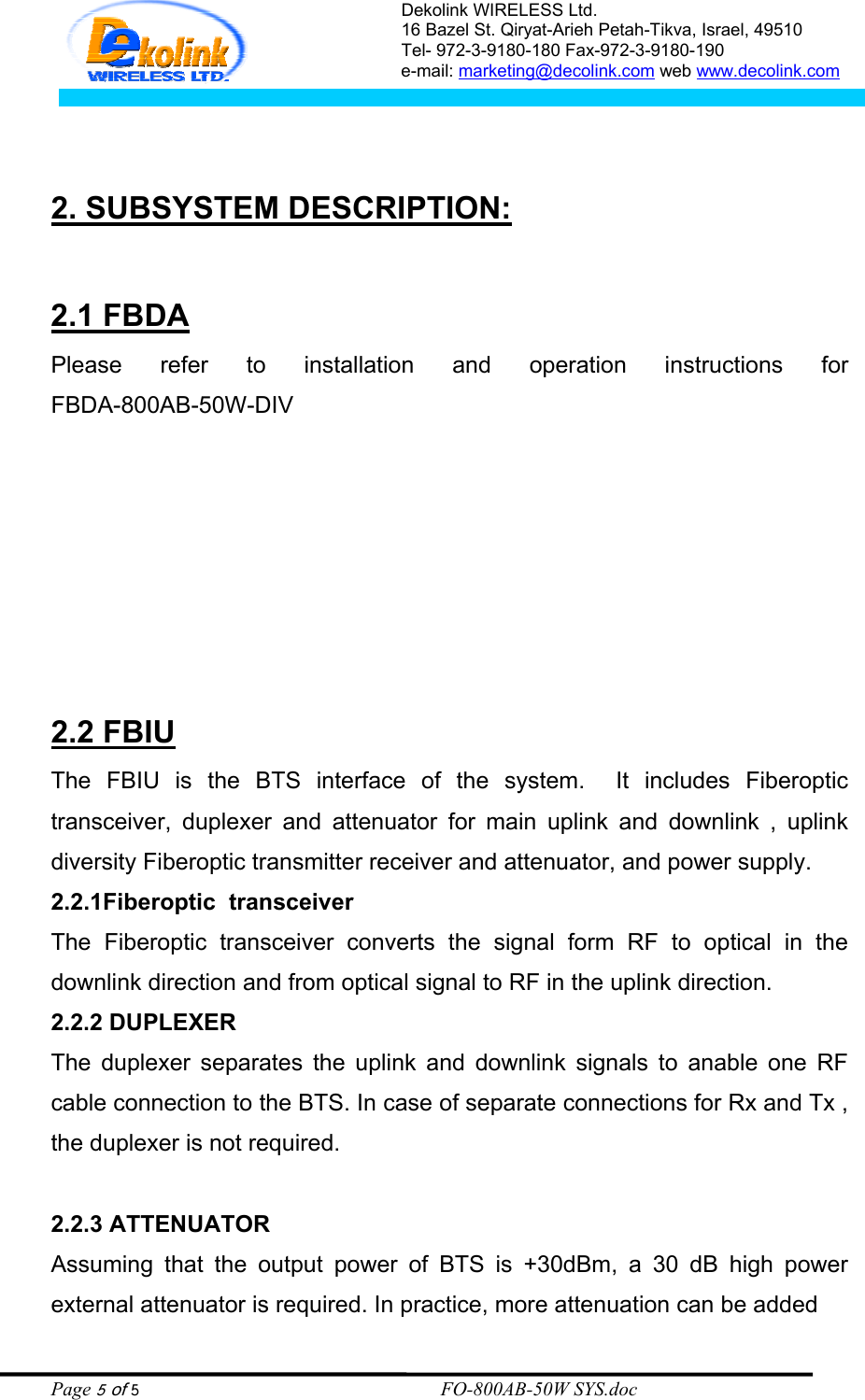 Dekolink WIRELESS Ltd. 16 Bazel St. Qiryat-Arieh Petah-Tikva, Israel, 49510 Tel- 972-3-9180-180 Fax-972-3- 190-9180  e-mail: marketing@decolink.com web www.decolink.com      2. SUBSYSTEM DESCRIPTION:  2.1 FBDA Please refer to installation and operation  instructions  for                           FBDA-800AB-50W-DIV                       2.2 FBIU The FBIU is the BTS interface of the system.  It includes Fiberoptic transceiver, duplexer and attenuator for main uplink and downlink , uplink diversity Fiberoptic transmitter receiver and attenuator, and power supply. 2.2.1Fiberoptic  transceiver The Fiberoptic transceiver converts the signal form RF to optical in the downlink direction and from optical signal to RF in the uplink direction. 2.2.2 DUPLEXER  The duplexer separates the uplink and downlink signals to anable one RF cable connection to the BTS. In case of separate connections for Rx and Tx , the duplexer is not required.  2.2.3 ATTENUATOR  Assuming that the output power of BTS is +30dBm, a 30 dB high power external attenuator is required. In practice, more attenuation can be added  Page 5 of 5                                                        FO-800AB-50W SYS.doc 