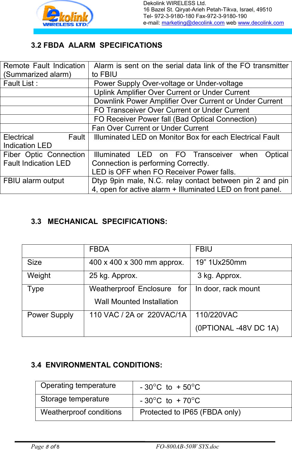 Dekolink WIRELESS Ltd. 16 Bazel St. Qiryat-Arieh Petah-Tikva, Israel, 49510 Tel- 972-3-9180-180 Fax-972-3- 190-9180  e-mail: marketing@decolink.com web www.decolink.com   3.2 FBDA  ALARM  SPECIFICATIONS  Remote Fault Indication  (Summarized alarm)  Alarm is sent on the serial data link of the FO transmitter to FBIU   Fault List :   Power Supply Over-voltage or Under-voltage     Uplink Amplifier Over Current or Under Current     Downlink Power Amplifier Over Current or Under Current     FO Transceiver Over Current or Under Current     FO Receiver Power fall (Bad Optical Connection)   Fan Over Current or Under Current Electrical Fault Indication LED  Illuminated LED on Monitor Box for each Electrical Fault Fiber Optic Connection Fault Indication LED  Illuminated LED on FO Transceiver when Optical Connection is performing Correctly.  LED is OFF when FO Receiver Power falls. FBIU alarm output  Dtyp 9pin male, N.C. relay contact between pin 2 and pin 4, open for active alarm + Illuminated LED on front panel.     3.3   MECHANICAL  SPECIFICATIONS:     FBDA  FBIU Size    400 x 400 x 300 mm approx.  19” 1Ux250mm Weight    25 kg. Approx.   3 kg. Approx. Type     Weatherproof Enclosure  for Wall Mounted Installation In door, rack mount Power Supply   110 VAC / 2A or  220VAC/1A  110/220VAC (0PTIONAL -48V DC 1A)   3.4  ENVIRONMENTAL CONDITIONS:  Operating temperature     - 30°C  to  + 50°C Storage temperature   - 30°C  to  + 70°C Weatherproof conditions     Protected to IP65 (FBDA only) Page 8 of 8                                                        FO-800AB-50W SYS.doc 