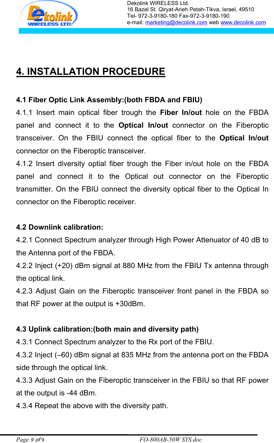 Dekolink WIRELESS Ltd. 16 Bazel St. Qiryat-Arieh Petah-Tikva, Israel, 49510 Tel- 972-3-9180-180 Fax-972-3- 190-9180  e-mail: marketing@decolink.com web www.decolink.com      4. INSTALLATION PROCEDURE  4.1 Fiber Optic Link Assembly:(both FBDA and FBIU) 4.1.1 Insert main optical fiber trough the Fiber In/out hole on the FBDA panel and connect it to the Optical In/out connector on the Fiberoptic transceiver. On the FBIU connect the optical fiber to the Optical In/out connector on the Fiberoptic transceiver. 4.1.2 Insert diversity optial fiber trough the Fiber in/out hole on the FBDA panel and connect it to the Optical out connector on the Fiberoptic transmitter. On the FBIU connect the diversity optical fiber to the Optical In connector on the Fiberoptic receiver.  4.2 Downlink calibration: 4.2.1 Connect Spectrum analyzer through High Power Attenuator of 40 dB to the Antenna port of the FBDA. 4.2.2 Inject (+20) dBm signal at 880 MHz from the FBIU Tx antenna through the optical link. 4.2.3 Adjust Gain on the Fiberoptic transceiver front panel in the FBDA so that RF power at the output is +30dBm.   4.3 Uplink calibration:(both main and diversity path) 4.3.1 Connect Spectrum analyzer to the Rx port of the FBIU. 4.3.2 Inject (–60) dBm signal at 835 MHz from the antenna port on the FBDA side through the optical link.  4.3.3 Adjust Gain on the Fiberoptic transceiver in the FBIU so that RF power at the output is -44 dBm. 4.3.4 Repeat the above with the diversity path. Page 9 of 9                                                        FO-800AB-50W SYS.doc 