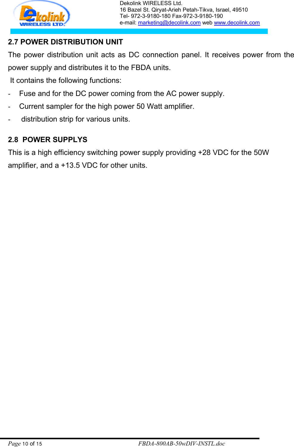 Dekolink WIRELESS Ltd. 16 Bazel St. Qiryat-Arieh Petah-Tikva, Israel, 49510 Tel- 972-3-9180-180 Fax-972-3- 190-9180  e-mail: marketing@decolink.com web www.decolink.com  2.7 POWER DISTRIBUTION UNIT The power distribution unit acts as DC connection panel. It receives power from the power supply and distributes it to the FBDA units.   It contains the following functions:  -  Fuse and for the DC power coming from the AC power supply. -  Current sampler for the high power 50 Watt amplifier. -   distribution strip for various units.  2.8  POWER SUPPLYS This is a high efficiency switching power supply providing +28 VDC for the 50W amplifier, and a +13.5 VDC for other units.     Page 10 of 15                                                        FBDA-800AB-50wDIV-INSTL.doc 