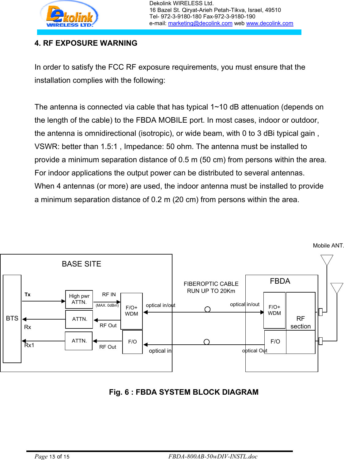 Dekolink WIRELESS Ltd. 16 Bazel St. Qiryat-Arieh Petah-Tikva, Israel, 49510 Tel- 972-3-9180-180 Fax-972-3- 190-9180  e-mail: marketing@decolink.com web www.decolink.com  4. RF EXPOSURE WARNING  In order to satisfy the FCC RF exposure requirements, you must ensure that the installation complies with the following:  The antenna is connected via cable that has typical 1~10 dB attenuation (depends on the length of the cable) to the FBDA MOBILE port. In most cases, indoor or outdoor, the antenna is omnidirectional (isotropic), or wide beam, with 0 to 3 dBi typical gain , VSWR: better than 1.5:1 , Impedance: 50 ohm. The antenna must be installed to provide a minimum separation distance of 0.5 m (50 cm) from persons within the area. For indoor applications the output power can be distributed to several antennas. When 4 antennas (or more) are used, the indoor antenna must be installed to provide a minimum separation distance of 0.2 m (20 cm) from persons within the area.    Fig. 6 : FBDA SYSTEM BLOCK DIAGRAMMobile ANT.BTSHigh pwrATTN.TxRxF/O+WDMRF INRF Outoptical in/outoptical inF/O+WDMoptical in/outoptical OutFBDARFsectionBASE SITEFIBEROPTIC CABLERUN UP TO 20Km ATTN.(MAX. 0dBm)F/OF/ORF Out ATTN.Rx1    Page 13 of 15                                                        FBDA-800AB-50wDIV-INSTL.doc 
