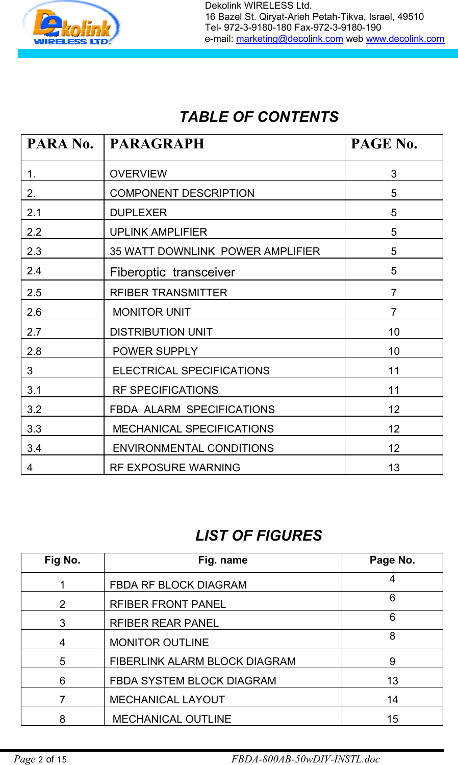 Dekolink WIRELESS Ltd. 16 Bazel St. Qiryat-Arieh Petah-Tikva, Israel, 49510 Tel- 972-3-9180-180 Fax-972-3- 190-9180  e-mail: marketing@decolink.com web www.decolink.com   TABLE OF CONTENTS PARA No.  PARAGRAPH  PAGE No. 1. OVERVIEW 3 2. COMPONENT DESCRIPTION 5 2.1 DUPLEXER  5 2.2 UPLINK AMPLIFIER  5 2.3  35 WATT DOWNLINK  POWER AMPLIFIER  5 2.4  Fiberoptic  transceiver 5 2.5 RFIBER TRANSMITTER  7 2.6   MONITOR UNIT  7 2.7 DISTRIBUTION UNIT  10 2.8   POWER SUPPLY  10 3   ELECTRICAL SPECIFICATIONS 11 3.1   RF SPECIFICATIONS 11 3.2  FBDA  ALARM  SPECIFICATIONS  12 3.3   MECHANICAL SPECIFICATIONS 12 3.4   ENVIRONMENTAL CONDITIONS 12 4  RF EXPOSURE WARNING  13   LIST OF FIGURES Fig No.  Fig. name  Page No. 1  FBDA RF BLOCK DIAGRAM  4 2  RFIBER FRONT PANEL  6 3  RFIBER REAR PANEL  6 4 MONITOR OUTLINE  8 5  FIBERLINK ALARM BLOCK DIAGRAM  9 6  FBDA SYSTEM BLOCK DIAGRAM  13 7 MECHANICAL LAYOUT  14 8   MECHANICAL OUTLINE 15 Page 2 of 15                                                        FBDA-800AB-50wDIV-INSTL.doc 