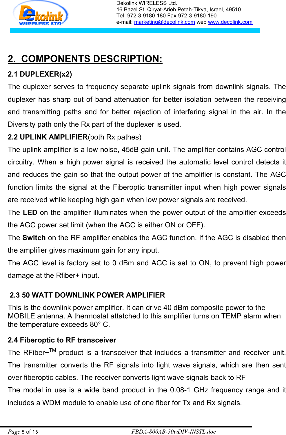 Dekolink WIRELESS Ltd. 16 Bazel St. Qiryat-Arieh Petah-Tikva, Israel, 49510 Tel- 972-3-9180-180 Fax-972-3- 190-9180  e-mail: marketing@decolink.com web www.decolink.com   2.  COMPONENTS DESCRIPTION: 2.1 DUPLEXER(x2) The duplexer serves to frequency separate uplink signals from downlink signals. The duplexer has sharp out of band attenuation for better isolation between the receiving and transmitting paths and for better rejection of interfering signal in the air. In the Diversity path only the Rx part of the duplexer is used. 2.2 UPLINK AMPLIFIER(both Rx pathes) The uplink amplifier is a low noise, 45dB gain unit. The amplifier contains AGC control circuitry. When a high power signal is received the automatic level control detects it and reduces the gain so that the output power of the amplifier is constant. The AGC function limits the signal at the Fiberoptic transmitter input when high power signals are received while keeping high gain when low power signals are received. The LED on the amplifier illuminates when the power output of the amplifier exceeds the AGC power set limit (when the AGC is either ON or OFF). The Switch on the RF amplifier enables the AGC function. If the AGC is disabled then the amplifier gives maximum gain for any input.  The AGC level is factory set to 0 dBm and AGC is set to ON, to prevent high power damage at the Rfiber+ input.   2.3 50 WATT DOWNLINK POWER AMPLIFIER This is the downlink power amplifier. It can drive 40 dBm composite power to the MOBILE antenna. A thermostat attatched to this amplifier turns on TEMP alarm when the temperature exceeds 80° C.   2.4 Fiberoptic to RF transceiver The RFiber+TM product is a transceiver that includes a transmitter and receiver unit.  The transmitter converts the RF signals into light wave signals, which are then sent over fiberoptic cables. The receiver converts light wave signals back to RF The model in use is a wide band product in the 0.08-1 GHz frequency range and it includes a WDM module to enable use of one fiber for Tx and Rx signals. Page 5 of 15                                                        FBDA-800AB-50wDIV-INSTL.doc 
