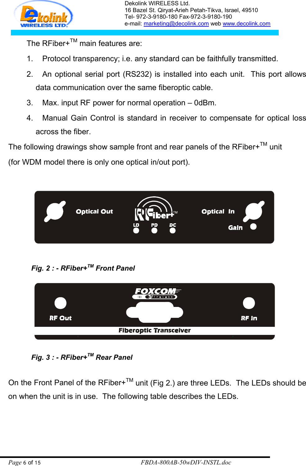 Dekolink WIRELESS Ltd. 16 Bazel St. Qiryat-Arieh Petah-Tikva, Israel, 49510 Tel- 972-3-9180-180 Fax-972-3- 190-9180  e-mail: marketing@decolink.com web www.decolink.com  The RFiber+TM main features are: 1.  Protocol transparency; i.e. any standard can be faithfully transmitted.  2.  An optional serial port (RS232) is installed into each unit.  This port allows data communication over the same fiberoptic cable. 3.  Max. input RF power for normal operation – 0dBm. 4.  Manual Gain Control is standard in receiver to compensate for optical loss across the fiber. The following drawings show sample front and rear panels of the RFiber+TM unit  (for WDM model there is only one optical in/out port).    Fig. 2 : - RFiber+TM Front Panel   Fig. 3 : - RFiber+TM Rear Panel  On the Front Panel of the RFiber+TM unit (Fig 2.) are three LEDs.  The LEDs should be on when the unit is in use.  The following table describes the LEDs.    Page 6 of 15                                                        FBDA-800AB-50wDIV-INSTL.doc 