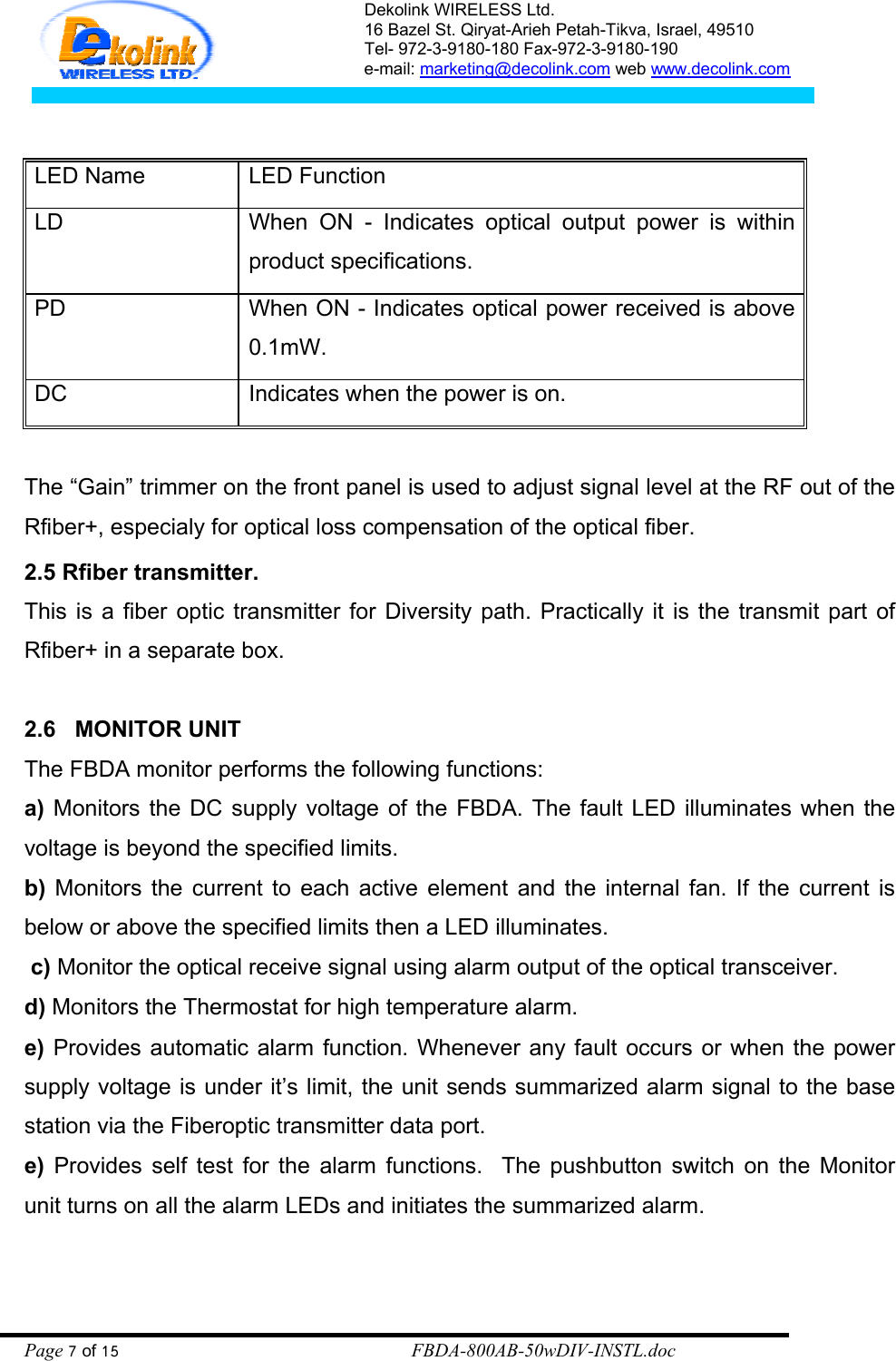 Dekolink WIRELESS Ltd. 16 Bazel St. Qiryat-Arieh Petah-Tikva, Israel, 49510 Tel- 972-3-9180-180 Fax-972-3- 190-9180  e-mail: marketing@decolink.com web www.decolink.com   LED Name   LED Function LD   When ON - Indicates optical output power is within product specifications. PD   When ON - Indicates optical power received is above 0.1mW. DC  Indicates when the power is on.  The “Gain” trimmer on the front panel is used to adjust signal level at the RF out of the Rfiber+, especialy for optical loss compensation of the optical fiber. 2.5 Rfiber transmitter. This is a fiber optic transmitter for Diversity path. Practically it is the transmit part of Rfiber+ in a separate box.  2.6   MONITOR UNIT The FBDA monitor performs the following functions: a) Monitors the DC supply voltage of the FBDA. The fault LED illuminates when the voltage is beyond the specified limits.  b) Monitors the current to each active element and the internal fan. If the current is below or above the specified limits then a LED illuminates.   c) Monitor the optical receive signal using alarm output of the optical transceiver. d) Monitors the Thermostat for high temperature alarm. e) Provides automatic alarm function. Whenever any fault occurs or when the power supply voltage is under it’s limit, the unit sends summarized alarm signal to the base station via the Fiberoptic transmitter data port.  e) Provides self test for the alarm functions.  The pushbutton switch on the Monitor  unit turns on all the alarm LEDs and initiates the summarized alarm.     Page 7 of 15                                                        FBDA-800AB-50wDIV-INSTL.doc 