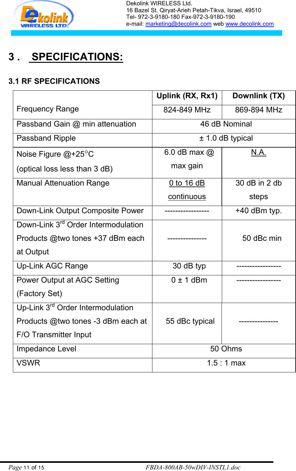 Dekolink WIRELESS Ltd. 16 Bazel St. Qiryat-Arieh Petah-Tikva, Israel, 49510 Tel- 972-3-9180-180 Fax-972-3- 190-9180  e-mail: marketing@decolink.com web www.decolink.com   3 .    SPECIFICATIONS:  3.1 RF SPECIFICATIONS Uplink (RX, Rx1)  Downlink (TX)  Frequency Range   824-849 MHz  869-894 MHz Passband Gain @ min attenuation    46 dB Nominal Passband Ripple    ± 1.0 dB typical Noise Figure @+25°C  (optical loss less than 3 dB)   6.0 dB max @ max gain N.A. Manual Attenuation Range  0 to 16 dB continuous  30 dB in 2 db steps Down-Link Output Composite Power    -----------------  +40 dBm typ. Down-Link 3rd Order Intermodulation Products @two tones +37 dBm each at Output  ---------------     50 dBc min  Up-Link AGC Range      30 dB typ  ----------------- Power Output at AGC Setting (Factory Set)     0 ± 1 dBm  ----------------- Up-Link 3rd Order Intermodulation Products @two tones -3 dBm each at F/O Transmitter Input     55 dBc typical   --------------- Impedance Level    50 Ohms VSWR            1.5 : 1 max  Page 11 of 15                                                        FBDA-800AB-50wDIV-INSTL1.doc 