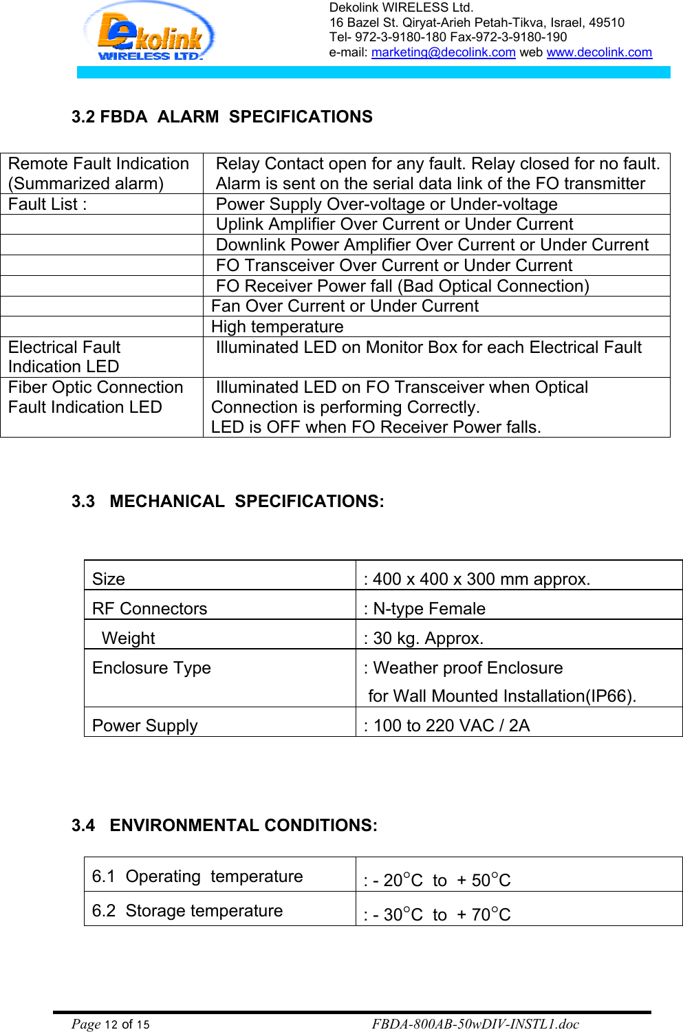 Dekolink WIRELESS Ltd. 16 Bazel St. Qiryat-Arieh Petah-Tikva, Israel, 49510 Tel- 972-3-9180-180 Fax-972-3- 190-9180  e-mail: marketing@decolink.com web www.decolink.com   3.2 FBDA  ALARM  SPECIFICATIONS  Remote Fault Indication   (Summarized alarm)  Relay Contact open for any fault. Relay closed for no fault.  Alarm is sent on the serial data link of the FO transmitter Fault List :   Power Supply Over-voltage or Under-voltage     Uplink Amplifier Over Current or Under Current     Downlink Power Amplifier Over Current or Under Current     FO Transceiver Over Current or Under Current     FO Receiver Power fall (Bad Optical Connection)   Fan Over Current or Under Current   High temperature  Electrical Fault Indication LED  Illuminated LED on Monitor Box for each Electrical Fault Fiber Optic Connection Fault Indication LED  Illuminated LED on FO Transceiver when Optical Connection is performing Correctly.  LED is OFF when FO Receiver Power falls.    3.3   MECHANICAL  SPECIFICATIONS:    Size    : 400 x 400 x 300 mm approx. RF Connectors  : N-type Female   Weight      : 30 kg. Approx. Enclosure Type   : Weather proof Enclosure   for Wall Mounted Installation(IP66). Power Supply  : 100 to 220 VAC / 2A    3.4   ENVIRONMENTAL CONDITIONS:  6.1  Operating  temperature  : - 20°C  to  + 50°C 6.2  Storage temperature  : - 30°C  to  + 70°C    Page 12 of 15                                                        FBDA-800AB-50wDIV-INSTL1.doc  