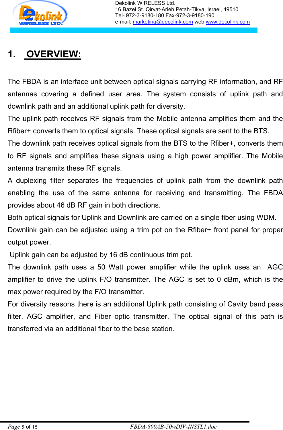 Dekolink WIRELESS Ltd. 16 Bazel St. Qiryat-Arieh Petah-Tikva, Israel, 49510 Tel- 972-3-9180-180 Fax-972-3- 190-9180  e-mail: marketing@decolink.com web www.decolink.com   1.  OVERVIEW:  The FBDA is an interface unit between optical signals carrying RF information, and RF antennas covering a defined user area. The system consists of uplink path and downlink path and an additional uplink path for diversity. The uplink path receives RF signals from the Mobile antenna amplifies them and the Rfiber+ converts them to optical signals. These optical signals are sent to the BTS.  The downlink path receives optical signals from the BTS to the Rfiber+, converts them to RF signals and amplifies these signals using a high power amplifier. The Mobile antenna transmits these RF signals. A duplexing filter separates the frequencies of uplink path from the downlink path enabling the use of the same antenna for receiving and transmitting. The FBDA provides about 46 dB RF gain in both directions. Both optical signals for Uplink and Downlink are carried on a single fiber using WDM. Downlink gain can be adjusted using a trim pot on the Rfiber+ front panel for proper output power.  Uplink gain can be adjusted by 16 dB continuous trim pot.  The downlink path uses a 50 Watt power amplifier while the uplink uses an  AGC amplifier to drive the uplink F/O transmitter. The AGC is set to 0 dBm, which is the max power required by the F/O transmitter.  For diversity reasons there is an additional Uplink path consisting of Cavity band pass filter, AGC amplifier, and Fiber optic transmitter. The optical signal of this path is transferred via an additional fiber to the base station.       Page 3 of 15                                                        FBDA-800AB-50wDIV-INSTL1.doc 