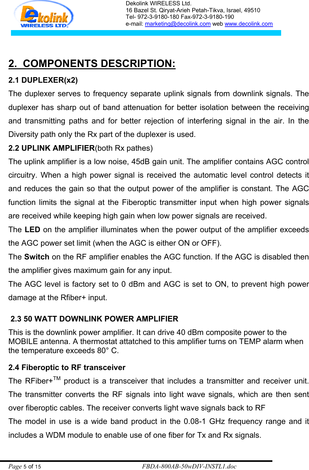 Dekolink WIRELESS Ltd. 16 Bazel St. Qiryat-Arieh Petah-Tikva, Israel, 49510 Tel- 972-3-9180-180 Fax-972-3- 190-9180  e-mail: marketing@decolink.com web www.decolink.com   2.  COMPONENTS DESCRIPTION: 2.1 DUPLEXER(x2) The duplexer serves to frequency separate uplink signals from downlink signals. The duplexer has sharp out of band attenuation for better isolation between the receiving and transmitting paths and for better rejection of interfering signal in the air. In the Diversity path only the Rx part of the duplexer is used. 2.2 UPLINK AMPLIFIER(both Rx pathes) The uplink amplifier is a low noise, 45dB gain unit. The amplifier contains AGC control circuitry. When a high power signal is received the automatic level control detects it and reduces the gain so that the output power of the amplifier is constant. The AGC function limits the signal at the Fiberoptic transmitter input when high power signals are received while keeping high gain when low power signals are received. The LED on the amplifier illuminates when the power output of the amplifier exceeds the AGC power set limit (when the AGC is either ON or OFF). The Switch on the RF amplifier enables the AGC function. If the AGC is disabled then the amplifier gives maximum gain for any input.  The AGC level is factory set to 0 dBm and AGC is set to ON, to prevent high power damage at the Rfiber+ input.   2.3 50 WATT DOWNLINK POWER AMPLIFIER This is the downlink power amplifier. It can drive 40 dBm composite power to the MOBILE antenna. A thermostat attatched to this amplifier turns on TEMP alarm when the temperature exceeds 80° C.   2.4 Fiberoptic to RF transceiver The RFiber+TM product is a transceiver that includes a transmitter and receiver unit.  The transmitter converts the RF signals into light wave signals, which are then sent over fiberoptic cables. The receiver converts light wave signals back to RF The model in use is a wide band product in the 0.08-1 GHz frequency range and it includes a WDM module to enable use of one fiber for Tx and Rx signals. Page 5 of 15                                                        FBDA-800AB-50wDIV-INSTL1.doc 