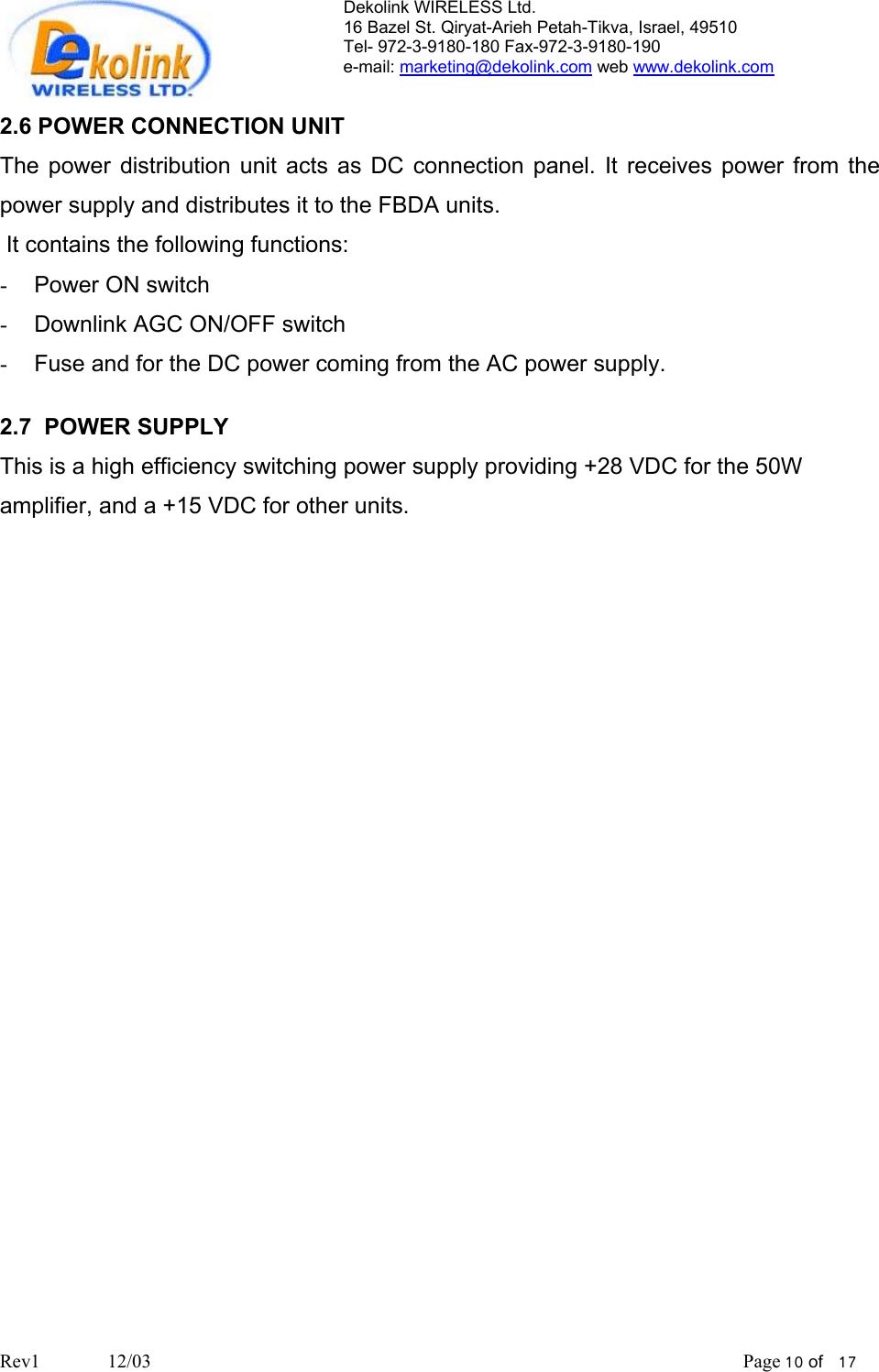 Dekolink WIRELESS Ltd. 16 Bazel St. Qiryat-Arieh Petah-Tikva, Israel, 49510 Tel- 972-3-9180-180 Fax-972-3- 190-9180  e-mail: marketing@dekolink.com web www.dekolink.com  2.6 POWER CONNECTION UNIT The power distribution unit acts as DC connection panel. It receives power from the power supply and distributes it to the FBDA units.   It contains the following functions:  -  Power ON switch -  Downlink AGC ON/OFF switch -  Fuse and for the DC power coming from the AC power supply.  2.7  POWER SUPPLY This is a high efficiency switching power supply providing +28 VDC for the 50W amplifier, and a +15 VDC for other units.     Rev1              12/03                                                                                                                           Page 10 of   17                       