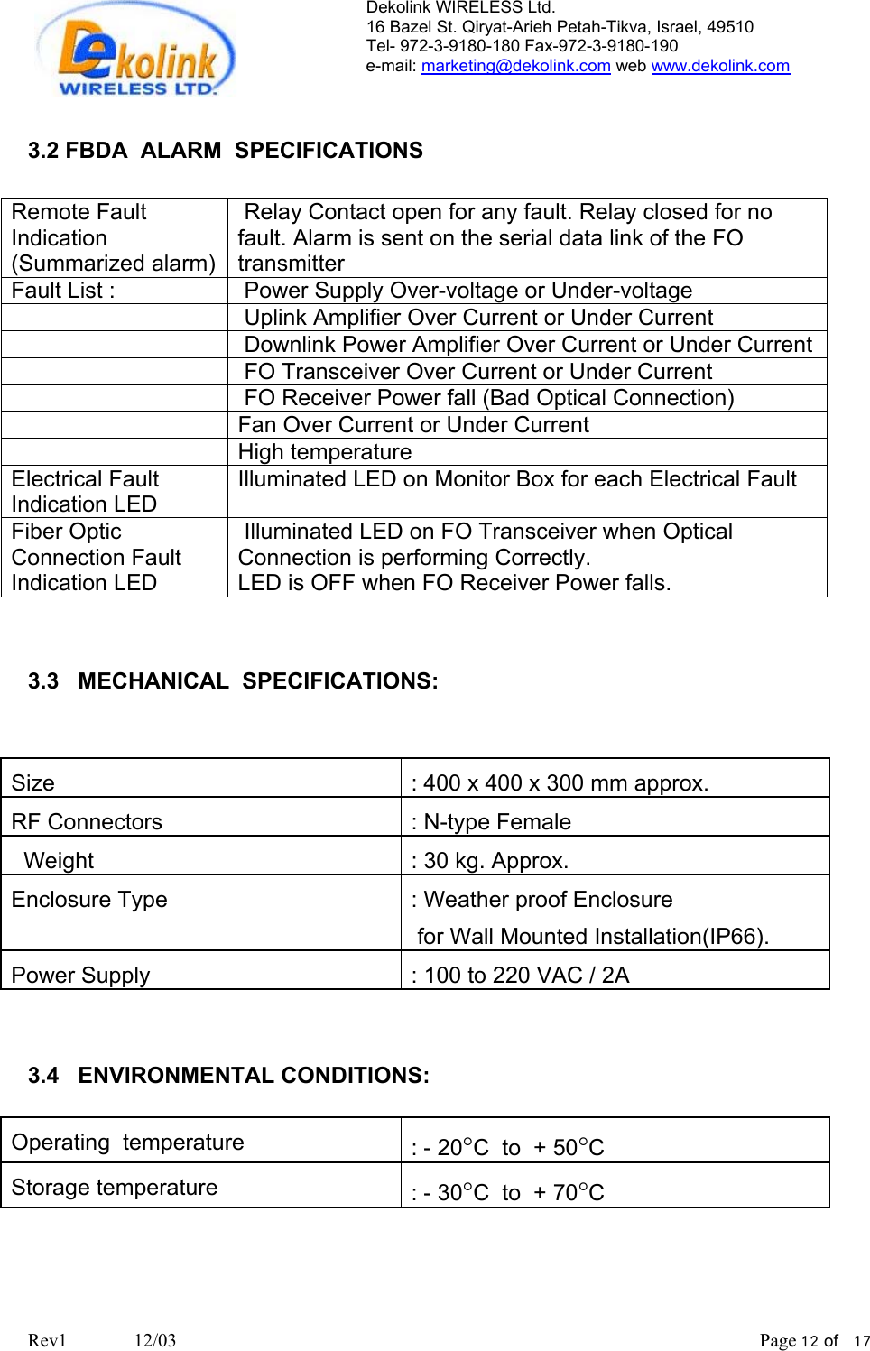 Dekolink WIRELESS Ltd. 16 Bazel St. Qiryat-Arieh Petah-Tikva, Israel, 49510 Tel- 972-3-9180-180 Fax-972-3- 190-9180  e-mail: marketing@dekolink.com web www.dekolink.com   3.2 FBDA  ALARM  SPECIFICATIONS  Remote Fault Indication   (Summarized alarm)  Relay Contact open for any fault. Relay closed for no fault. Alarm is sent on the serial data link of the FO transmitter Fault List :   Power Supply Over-voltage or Under-voltage     Uplink Amplifier Over Current or Under Current     Downlink Power Amplifier Over Current or Under Current     FO Transceiver Over Current or Under Current     FO Receiver Power fall (Bad Optical Connection)   Fan Over Current or Under Current   High temperature  Electrical Fault Indication LED Illuminated LED on Monitor Box for each Electrical Fault Fiber Optic Connection Fault Indication LED  Illuminated LED on FO Transceiver when Optical Connection is performing Correctly.  LED is OFF when FO Receiver Power falls.    3.3   MECHANICAL  SPECIFICATIONS:    Size    : 400 x 400 x 300 mm approx. RF Connectors  : N-type Female   Weight      : 30 kg. Approx. Enclosure Type   : Weather proof Enclosure   for Wall Mounted Installation(IP66). Power Supply  : 100 to 220 VAC / 2A   3.4   ENVIRONMENTAL CONDITIONS:  Operating  temperature  : - 20°C  to  + 50°C Storage temperature  : - 30°C  to  + 70°C     Rev1              12/03                                                                                                                           Page 12 of   17                       