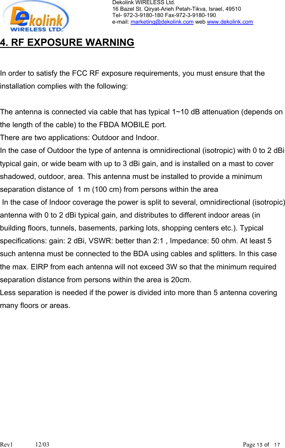 Dekolink WIRELESS Ltd. 16 Bazel St. Qiryat-Arieh Petah-Tikva, Israel, 49510 Tel- 972-3-9180-180 Fax-972-3- 190-9180  e-mail: marketing@dekolink.com web www.dekolink.com  4. RF EXPOSURE WARNING  In order to satisfy the FCC RF exposure requirements, you must ensure that the installation complies with the following:  The antenna is connected via cable that has typical 1~10 dB attenuation (depends on the length of the cable) to the FBDA MOBILE port.  There are two applications: Outdoor and Indoor.  In the case of Outdoor the type of antenna is omnidirectional (isotropic) with 0 to 2 dBi typical gain, or wide beam with up to 3 dBi gain, and is installed on a mast to cover shadowed, outdoor, area. This antenna must be installed to provide a minimum separation distance of  1 m (100 cm) from persons within the area  In the case of Indoor coverage the power is split to several, omnidirectional (isotropic) antenna with 0 to 2 dBi typical gain, and distributes to different indoor areas (in building floors, tunnels, basements, parking lots, shopping centers etc.). Typical specifications: gain: 2 dBi, VSWR: better than 2:1 , Impedance: 50 ohm. At least 5 such antenna must be connected to the BDA using cables and splitters. In this case the max. EIRP from each antenna will not exceed 3W so that the minimum required separation distance from persons within the area is 20cm. Less separation is needed if the power is divided into more than 5 antenna covering many floors or areas.  Rev1              12/03                                                                                                                           Page 13 of   17                       