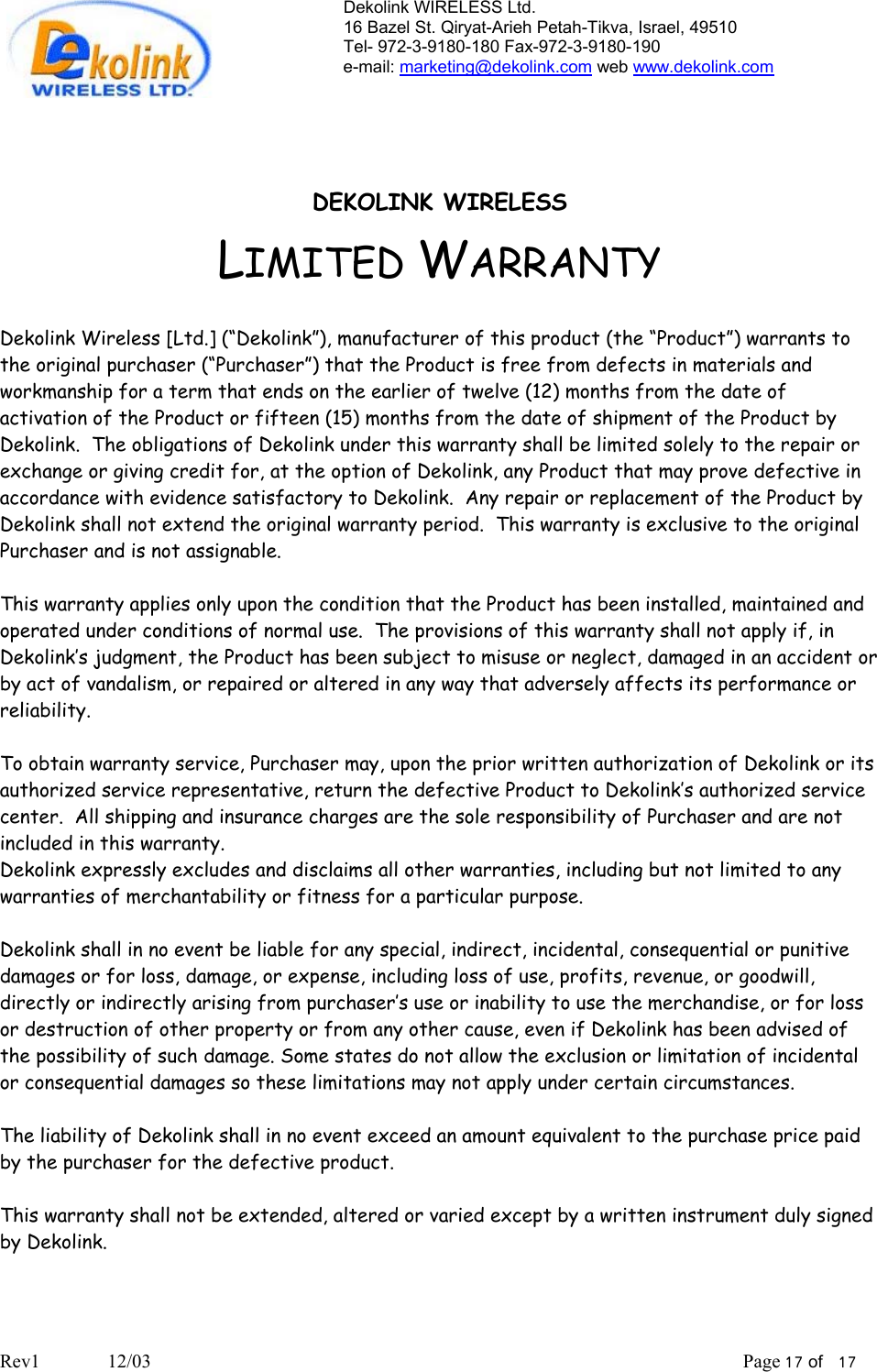 Dekolink WIRELESS Ltd. 16 Bazel St. Qiryat-Arieh Petah-Tikva, Israel, 49510 Tel- 972-3-9180-180 Fax-972-3- 190-9180  e-mail: marketing@dekolink.com web www.dekolink.com   DEKOLINK WIRELESS LIMITED WARRANTY  Dekolink Wireless [Ltd.] (“Dekolink”), manufacturer of this product (the “Product”) warrants to the original purchaser (“Purchaser”) that the Product is free from defects in materials and workmanship for a term that ends on the earlier of twelve (12) months from the date of activation of the Product or fifteen (15) months from the date of shipment of the Product by Dekolink.  The obligations of Dekolink under this warranty shall be limited solely to the repair or exchange or giving credit for, at the option of Dekolink, any Product that may prove defective in accordance with evidence satisfactory to Dekolink.  Any repair or replacement of the Product by Dekolink shall not extend the original warranty period.  This warranty is exclusive to the original Purchaser and is not assignable.  This warranty applies only upon the condition that the Product has been installed, maintained and operated under conditions of normal use.  The provisions of this warranty shall not apply if, in Dekolink’s judgment, the Product has been subject to misuse or neglect, damaged in an accident or by act of vandalism, or repaired or altered in any way that adversely affects its performance or reliability.  To obtain warranty service, Purchaser may, upon the prior written authorization of Dekolink or its authorized service representative, return the defective Product to Dekolink’s authorized service center.  All shipping and insurance charges are the sole responsibility of Purchaser and are not included in this warranty. Dekolink expressly excludes and disclaims all other warranties, including but not limited to any warranties of merchantability or fitness for a particular purpose.    Dekolink shall in no event be liable for any special, indirect, incidental, consequential or punitive damages or for loss, damage, or expense, including loss of use, profits, revenue, or goodwill, directly or indirectly arising from purchaser’s use or inability to use the merchandise, or for loss or destruction of other property or from any other cause, even if Dekolink has been advised of the possibility of such damage. Some states do not allow the exclusion or limitation of incidental or consequential damages so these limitations may not apply under certain circumstances.   The liability of Dekolink shall in no event exceed an amount equivalent to the purchase price paid by the purchaser for the defective product.  This warranty shall not be extended, altered or varied except by a written instrument duly signed by Dekolink.  Rev1              12/03                                                                                                                           Page 17 of   17                       