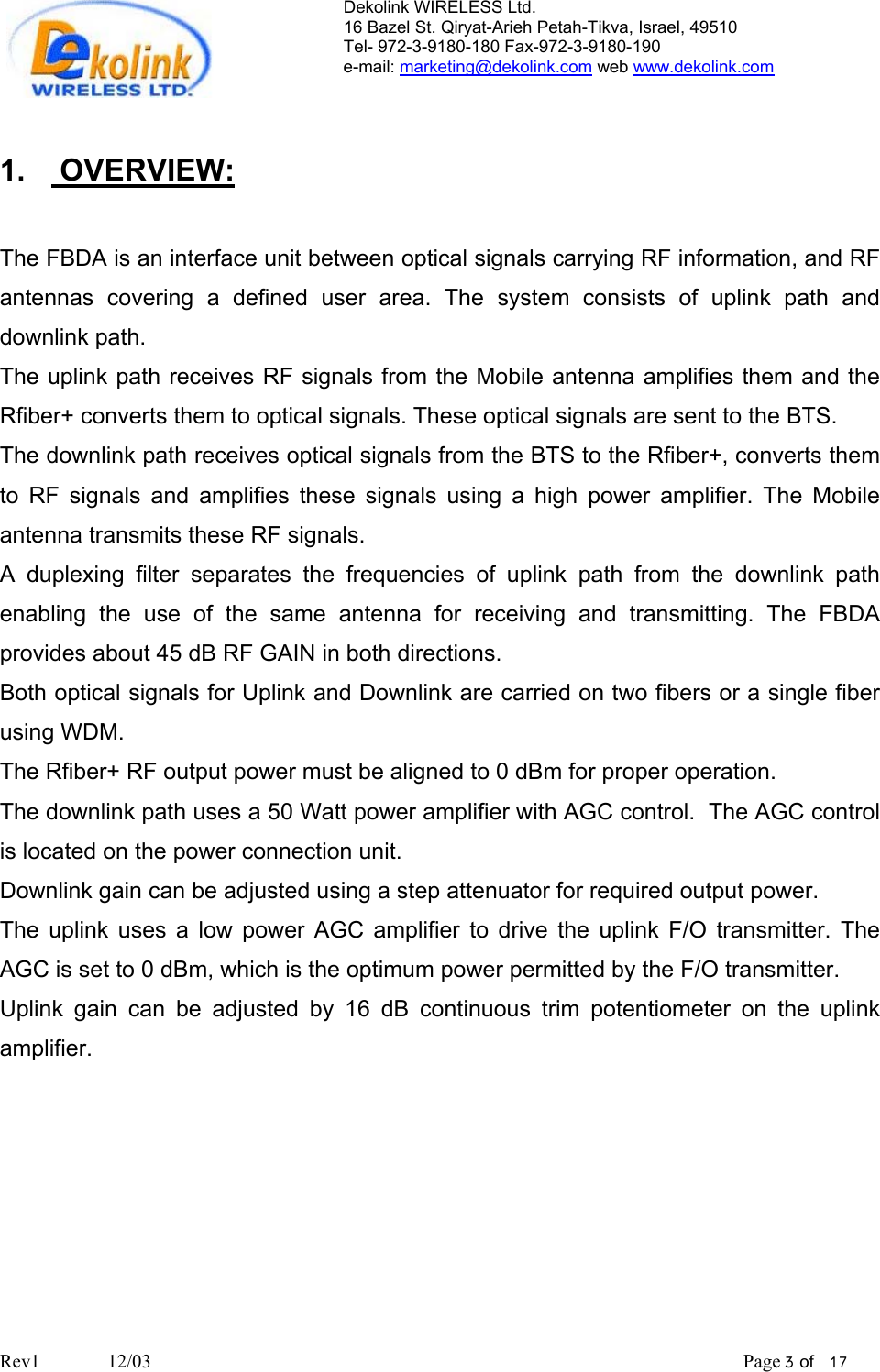 Dekolink WIRELESS Ltd. 16 Bazel St. Qiryat-Arieh Petah-Tikva, Israel, 49510 Tel- 972-3-9180-180 Fax-972-3- 190-9180  e-mail: marketing@dekolink.com web www.dekolink.com   1.  OVERVIEW:  The FBDA is an interface unit between optical signals carrying RF information, and RF antennas covering a defined user area. The system consists of uplink path and downlink path. The uplink path receives RF signals from the Mobile antenna amplifies them and the Rfiber+ converts them to optical signals. These optical signals are sent to the BTS.  The downlink path receives optical signals from the BTS to the Rfiber+, converts them to RF signals and amplifies these signals using a high power amplifier. The Mobile antenna transmits these RF signals. A duplexing filter separates the frequencies of uplink path from the downlink path enabling the use of the same antenna for receiving and transmitting. The FBDA provides about 45 dB RF GAIN in both directions. Both optical signals for Uplink and Downlink are carried on two fibers or a single fiber using WDM. The Rfiber+ RF output power must be aligned to 0 dBm for proper operation.  The downlink path uses a 50 Watt power amplifier with AGC control.  The AGC control is located on the power connection unit. Downlink gain can be adjusted using a step attenuator for required output power. The uplink uses a low power AGC amplifier to drive the uplink F/O transmitter. The AGC is set to 0 dBm, which is the optimum power permitted by the F/O transmitter.  Uplink gain can be adjusted by 16 dB continuous trim potentiometer on the uplink amplifier.      Rev1              12/03                                                                                                                           Page 3 of   17                         